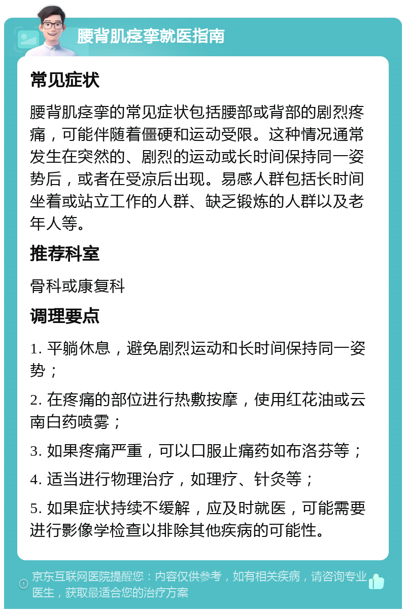 腰背肌痉挛就医指南 常见症状 腰背肌痉挛的常见症状包括腰部或背部的剧烈疼痛，可能伴随着僵硬和运动受限。这种情况通常发生在突然的、剧烈的运动或长时间保持同一姿势后，或者在受凉后出现。易感人群包括长时间坐着或站立工作的人群、缺乏锻炼的人群以及老年人等。 推荐科室 骨科或康复科 调理要点 1. 平躺休息，避免剧烈运动和长时间保持同一姿势； 2. 在疼痛的部位进行热敷按摩，使用红花油或云南白药喷雾； 3. 如果疼痛严重，可以口服止痛药如布洛芬等； 4. 适当进行物理治疗，如理疗、针灸等； 5. 如果症状持续不缓解，应及时就医，可能需要进行影像学检查以排除其他疾病的可能性。