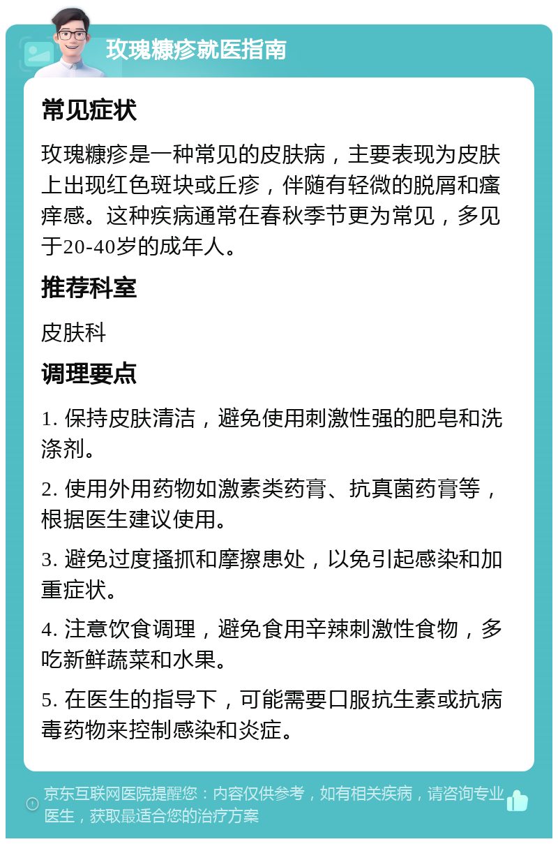 玫瑰糠疹就医指南 常见症状 玫瑰糠疹是一种常见的皮肤病，主要表现为皮肤上出现红色斑块或丘疹，伴随有轻微的脱屑和瘙痒感。这种疾病通常在春秋季节更为常见，多见于20-40岁的成年人。 推荐科室 皮肤科 调理要点 1. 保持皮肤清洁，避免使用刺激性强的肥皂和洗涤剂。 2. 使用外用药物如激素类药膏、抗真菌药膏等，根据医生建议使用。 3. 避免过度搔抓和摩擦患处，以免引起感染和加重症状。 4. 注意饮食调理，避免食用辛辣刺激性食物，多吃新鲜蔬菜和水果。 5. 在医生的指导下，可能需要口服抗生素或抗病毒药物来控制感染和炎症。