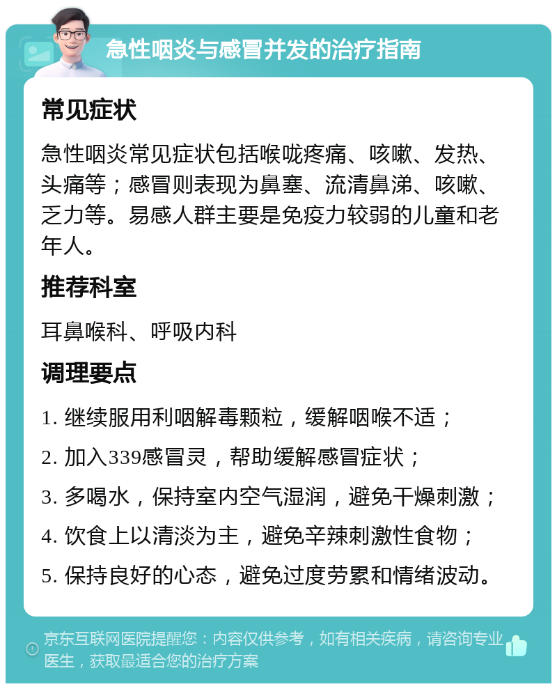 急性咽炎与感冒并发的治疗指南 常见症状 急性咽炎常见症状包括喉咙疼痛、咳嗽、发热、头痛等；感冒则表现为鼻塞、流清鼻涕、咳嗽、乏力等。易感人群主要是免疫力较弱的儿童和老年人。 推荐科室 耳鼻喉科、呼吸内科 调理要点 1. 继续服用利咽解毒颗粒，缓解咽喉不适； 2. 加入339感冒灵，帮助缓解感冒症状； 3. 多喝水，保持室内空气湿润，避免干燥刺激； 4. 饮食上以清淡为主，避免辛辣刺激性食物； 5. 保持良好的心态，避免过度劳累和情绪波动。