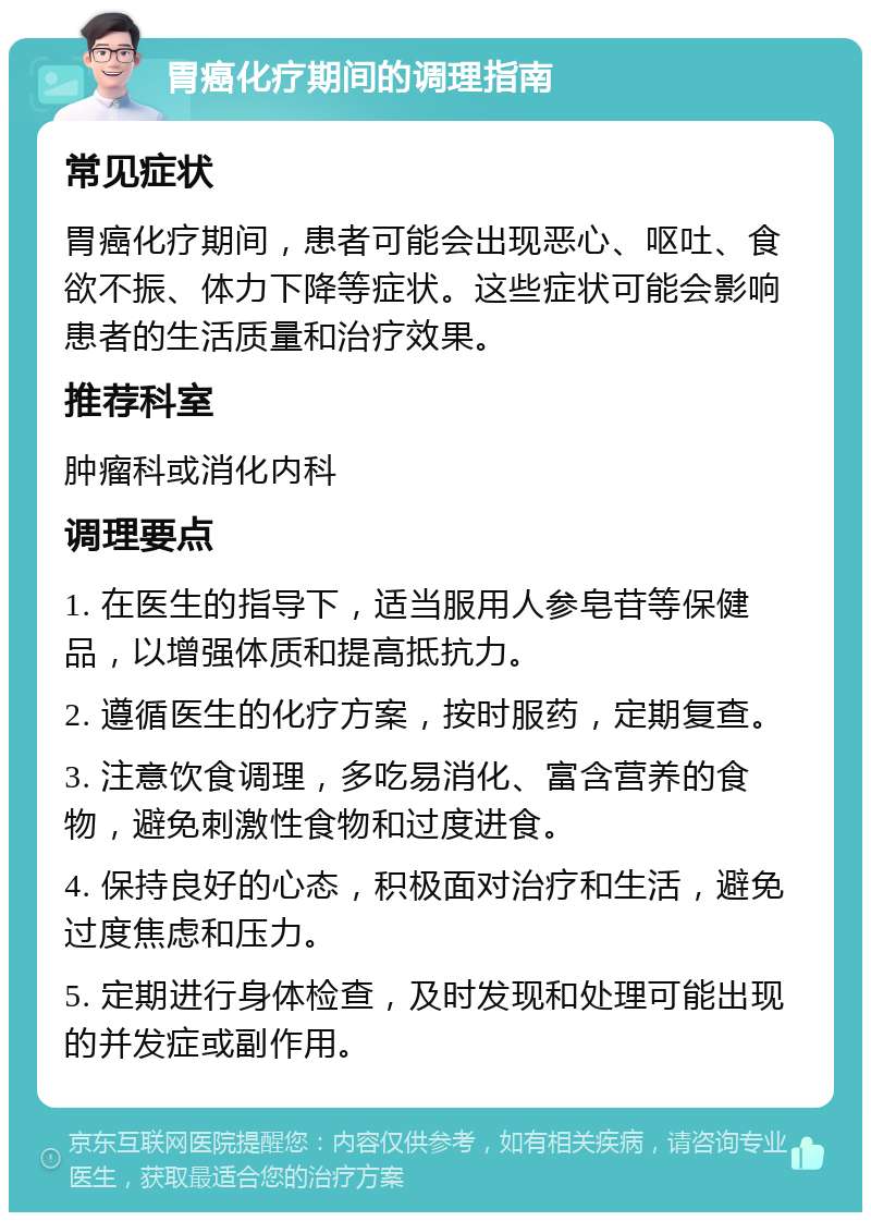 胃癌化疗期间的调理指南 常见症状 胃癌化疗期间，患者可能会出现恶心、呕吐、食欲不振、体力下降等症状。这些症状可能会影响患者的生活质量和治疗效果。 推荐科室 肿瘤科或消化内科 调理要点 1. 在医生的指导下，适当服用人参皂苷等保健品，以增强体质和提高抵抗力。 2. 遵循医生的化疗方案，按时服药，定期复查。 3. 注意饮食调理，多吃易消化、富含营养的食物，避免刺激性食物和过度进食。 4. 保持良好的心态，积极面对治疗和生活，避免过度焦虑和压力。 5. 定期进行身体检查，及时发现和处理可能出现的并发症或副作用。