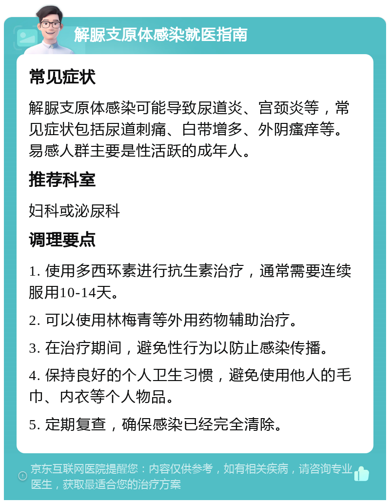 解脲支原体感染就医指南 常见症状 解脲支原体感染可能导致尿道炎、宫颈炎等，常见症状包括尿道刺痛、白带增多、外阴瘙痒等。易感人群主要是性活跃的成年人。 推荐科室 妇科或泌尿科 调理要点 1. 使用多西环素进行抗生素治疗，通常需要连续服用10-14天。 2. 可以使用林梅青等外用药物辅助治疗。 3. 在治疗期间，避免性行为以防止感染传播。 4. 保持良好的个人卫生习惯，避免使用他人的毛巾、内衣等个人物品。 5. 定期复查，确保感染已经完全清除。