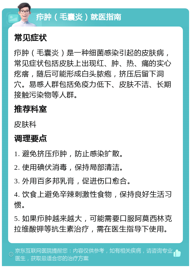 疖肿（毛囊炎）就医指南 常见症状 疖肿（毛囊炎）是一种细菌感染引起的皮肤病，常见症状包括皮肤上出现红、肿、热、痛的实心疙瘩，随后可能形成白头脓疱，挤压后留下洞穴。易感人群包括免疫力低下、皮肤不洁、长期接触污染物等人群。 推荐科室 皮肤科 调理要点 1. 避免挤压疖肿，防止感染扩散。 2. 使用碘伏消毒，保持局部清洁。 3. 外用百多邦乳膏，促进伤口愈合。 4. 饮食上避免辛辣刺激性食物，保持良好生活习惯。 5. 如果疖肿越来越大，可能需要口服阿莫西林克拉维酸钾等抗生素治疗，需在医生指导下使用。