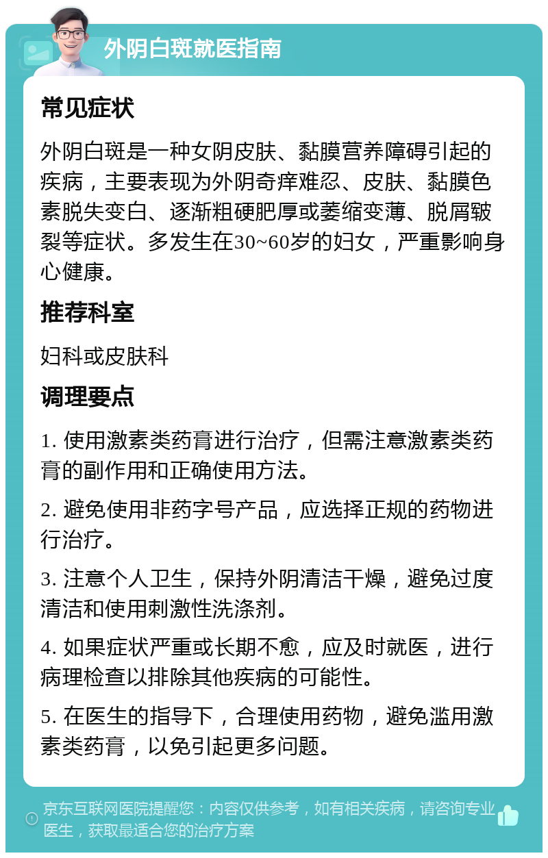 外阴白斑就医指南 常见症状 外阴白斑是一种女阴皮肤、黏膜营养障碍引起的疾病，主要表现为外阴奇痒难忍、皮肤、黏膜色素脱失变白、逐渐粗硬肥厚或萎缩变薄、脱屑皲裂等症状。多发生在30~60岁的妇女，严重影响身心健康。 推荐科室 妇科或皮肤科 调理要点 1. 使用激素类药膏进行治疗，但需注意激素类药膏的副作用和正确使用方法。 2. 避免使用非药字号产品，应选择正规的药物进行治疗。 3. 注意个人卫生，保持外阴清洁干燥，避免过度清洁和使用刺激性洗涤剂。 4. 如果症状严重或长期不愈，应及时就医，进行病理检查以排除其他疾病的可能性。 5. 在医生的指导下，合理使用药物，避免滥用激素类药膏，以免引起更多问题。