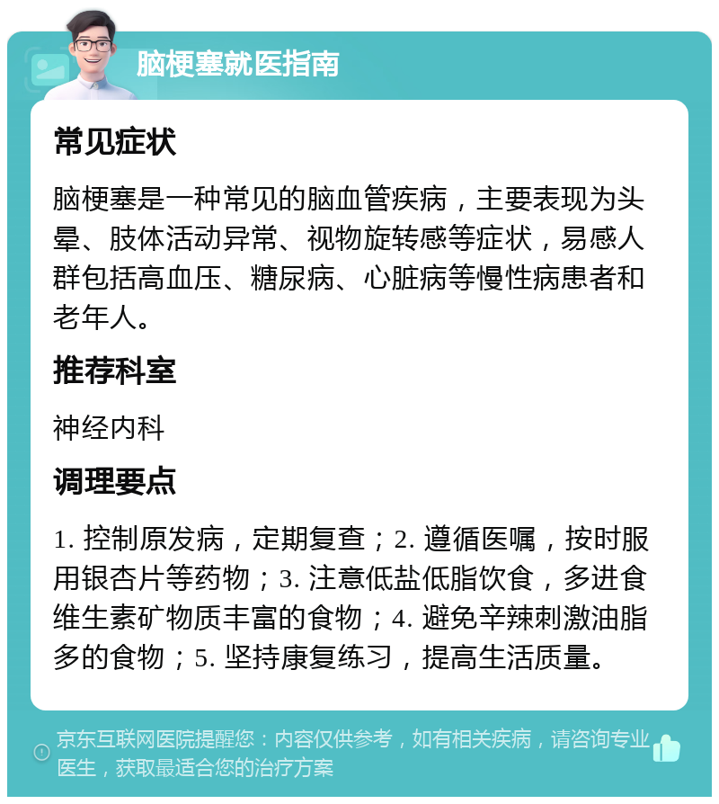 脑梗塞就医指南 常见症状 脑梗塞是一种常见的脑血管疾病，主要表现为头晕、肢体活动异常、视物旋转感等症状，易感人群包括高血压、糖尿病、心脏病等慢性病患者和老年人。 推荐科室 神经内科 调理要点 1. 控制原发病，定期复查；2. 遵循医嘱，按时服用银杏片等药物；3. 注意低盐低脂饮食，多进食维生素矿物质丰富的食物；4. 避免辛辣刺激油脂多的食物；5. 坚持康复练习，提高生活质量。