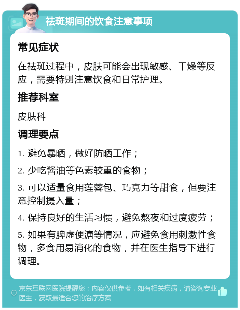 祛斑期间的饮食注意事项 常见症状 在祛斑过程中，皮肤可能会出现敏感、干燥等反应，需要特别注意饮食和日常护理。 推荐科室 皮肤科 调理要点 1. 避免暴晒，做好防晒工作； 2. 少吃酱油等色素较重的食物； 3. 可以适量食用莲蓉包、巧克力等甜食，但要注意控制摄入量； 4. 保持良好的生活习惯，避免熬夜和过度疲劳； 5. 如果有脾虚便溏等情况，应避免食用刺激性食物，多食用易消化的食物，并在医生指导下进行调理。