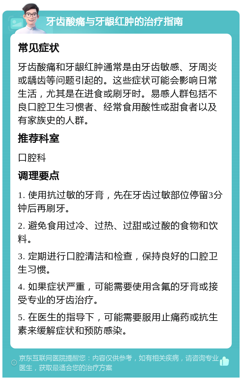 牙齿酸痛与牙龈红肿的治疗指南 常见症状 牙齿酸痛和牙龈红肿通常是由牙齿敏感、牙周炎或龋齿等问题引起的。这些症状可能会影响日常生活，尤其是在进食或刷牙时。易感人群包括不良口腔卫生习惯者、经常食用酸性或甜食者以及有家族史的人群。 推荐科室 口腔科 调理要点 1. 使用抗过敏的牙膏，先在牙齿过敏部位停留3分钟后再刷牙。 2. 避免食用过冷、过热、过甜或过酸的食物和饮料。 3. 定期进行口腔清洁和检查，保持良好的口腔卫生习惯。 4. 如果症状严重，可能需要使用含氟的牙膏或接受专业的牙齿治疗。 5. 在医生的指导下，可能需要服用止痛药或抗生素来缓解症状和预防感染。