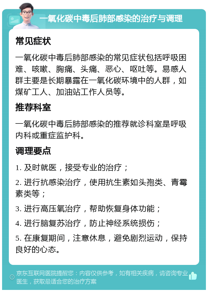 一氧化碳中毒后肺部感染的治疗与调理 常见症状 一氧化碳中毒后肺部感染的常见症状包括呼吸困难、咳嗽、胸痛、头痛、恶心、呕吐等。易感人群主要是长期暴露在一氧化碳环境中的人群，如煤矿工人、加油站工作人员等。 推荐科室 一氧化碳中毒后肺部感染的推荐就诊科室是呼吸内科或重症监护科。 调理要点 1. 及时就医，接受专业的治疗； 2. 进行抗感染治疗，使用抗生素如头孢类、青霉素类等； 3. 进行高压氧治疗，帮助恢复身体功能； 4. 进行脑复苏治疗，防止神经系统损伤； 5. 在康复期间，注意休息，避免剧烈运动，保持良好的心态。