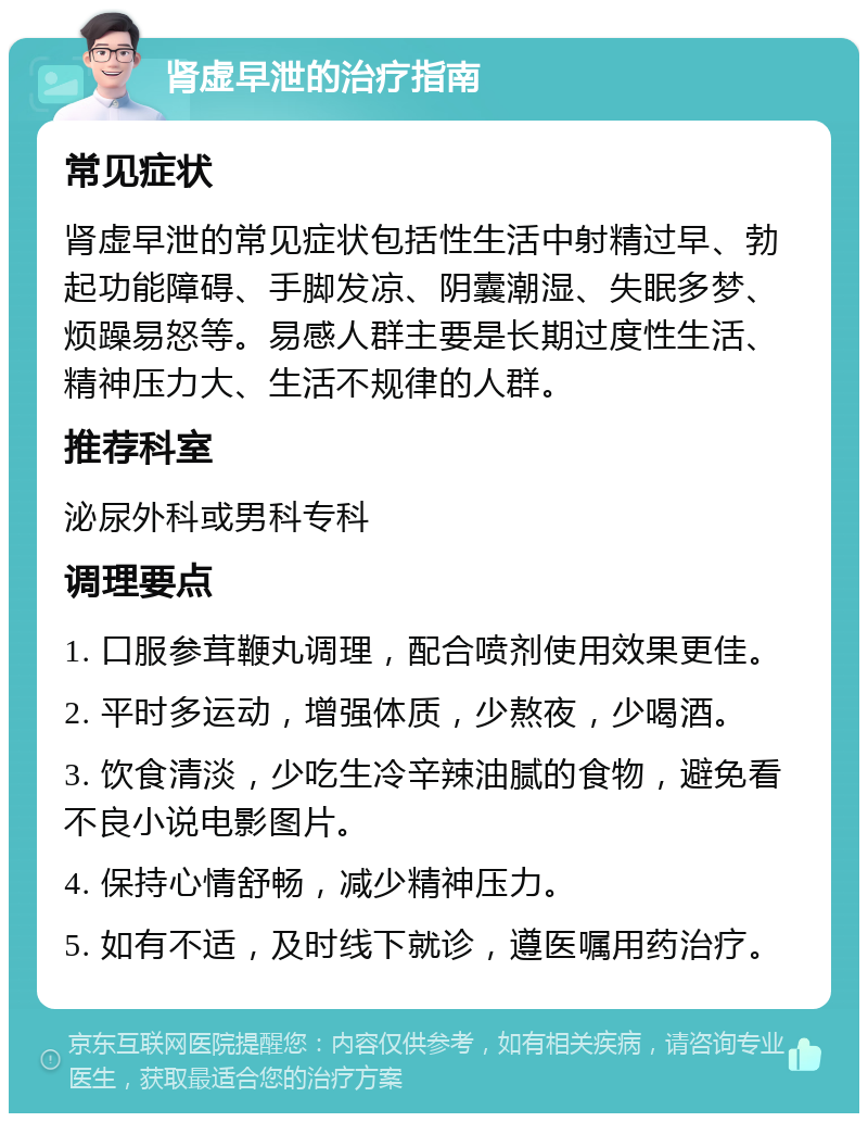 肾虚早泄的治疗指南 常见症状 肾虚早泄的常见症状包括性生活中射精过早、勃起功能障碍、手脚发凉、阴囊潮湿、失眠多梦、烦躁易怒等。易感人群主要是长期过度性生活、精神压力大、生活不规律的人群。 推荐科室 泌尿外科或男科专科 调理要点 1. 口服参茸鞭丸调理，配合喷剂使用效果更佳。 2. 平时多运动，增强体质，少熬夜，少喝酒。 3. 饮食清淡，少吃生冷辛辣油腻的食物，避免看不良小说电影图片。 4. 保持心情舒畅，减少精神压力。 5. 如有不适，及时线下就诊，遵医嘱用药治疗。