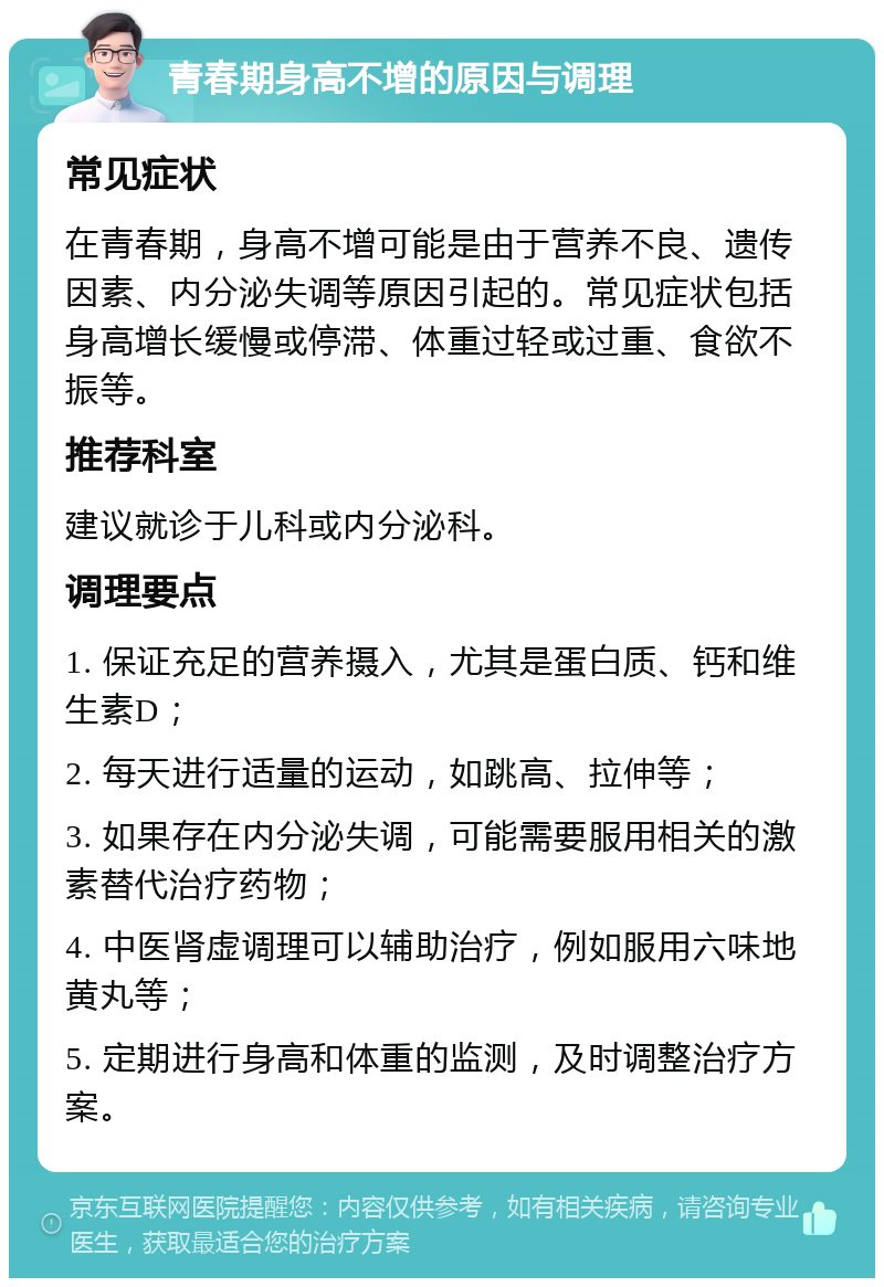 青春期身高不增的原因与调理 常见症状 在青春期，身高不增可能是由于营养不良、遗传因素、内分泌失调等原因引起的。常见症状包括身高增长缓慢或停滞、体重过轻或过重、食欲不振等。 推荐科室 建议就诊于儿科或内分泌科。 调理要点 1. 保证充足的营养摄入，尤其是蛋白质、钙和维生素D； 2. 每天进行适量的运动，如跳高、拉伸等； 3. 如果存在内分泌失调，可能需要服用相关的激素替代治疗药物； 4. 中医肾虚调理可以辅助治疗，例如服用六味地黄丸等； 5. 定期进行身高和体重的监测，及时调整治疗方案。