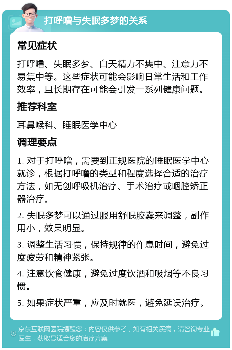 打呼噜与失眠多梦的关系 常见症状 打呼噜、失眠多梦、白天精力不集中、注意力不易集中等。这些症状可能会影响日常生活和工作效率，且长期存在可能会引发一系列健康问题。 推荐科室 耳鼻喉科、睡眠医学中心 调理要点 1. 对于打呼噜，需要到正规医院的睡眠医学中心就诊，根据打呼噜的类型和程度选择合适的治疗方法，如无创呼吸机治疗、手术治疗或咽腔矫正器治疗。 2. 失眠多梦可以通过服用舒眠胶囊来调整，副作用小，效果明显。 3. 调整生活习惯，保持规律的作息时间，避免过度疲劳和精神紧张。 4. 注意饮食健康，避免过度饮酒和吸烟等不良习惯。 5. 如果症状严重，应及时就医，避免延误治疗。