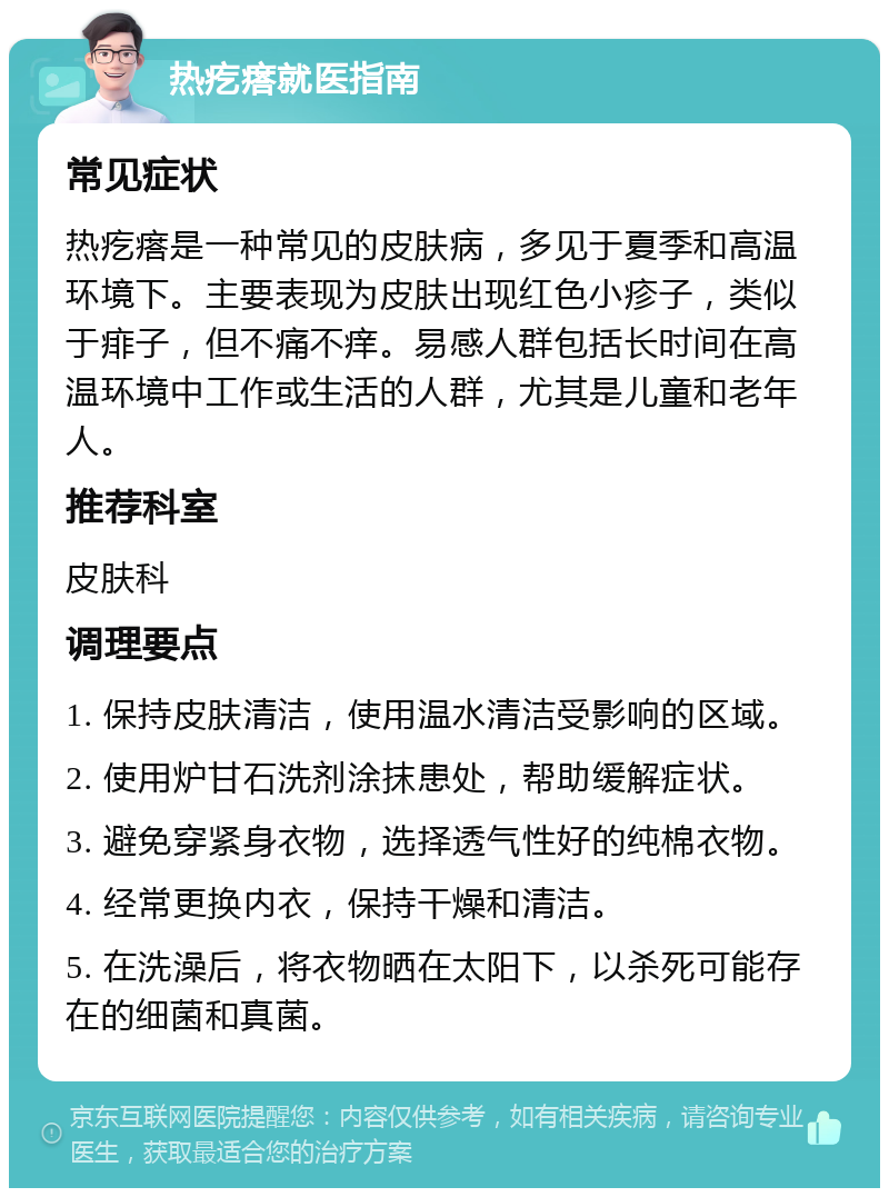 热疙瘩就医指南 常见症状 热疙瘩是一种常见的皮肤病，多见于夏季和高温环境下。主要表现为皮肤出现红色小疹子，类似于痱子，但不痛不痒。易感人群包括长时间在高温环境中工作或生活的人群，尤其是儿童和老年人。 推荐科室 皮肤科 调理要点 1. 保持皮肤清洁，使用温水清洁受影响的区域。 2. 使用炉甘石洗剂涂抹患处，帮助缓解症状。 3. 避免穿紧身衣物，选择透气性好的纯棉衣物。 4. 经常更换内衣，保持干燥和清洁。 5. 在洗澡后，将衣物晒在太阳下，以杀死可能存在的细菌和真菌。