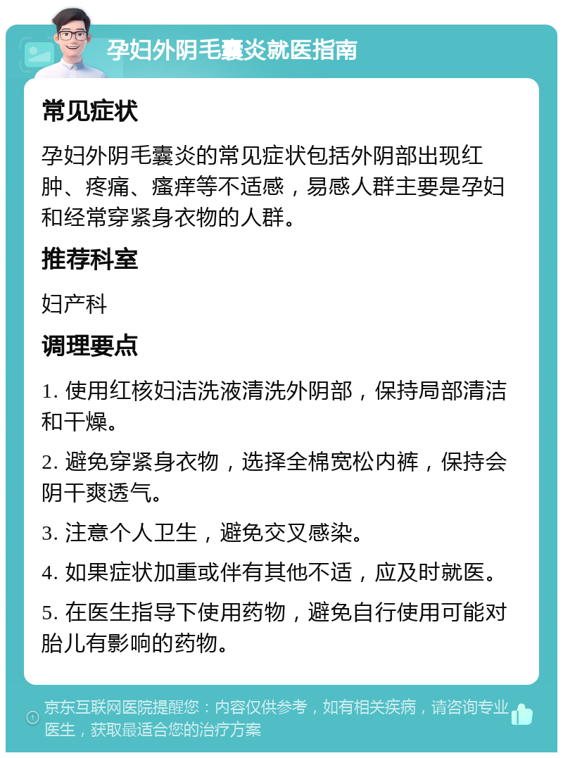 孕妇外阴毛囊炎就医指南 常见症状 孕妇外阴毛囊炎的常见症状包括外阴部出现红肿、疼痛、瘙痒等不适感，易感人群主要是孕妇和经常穿紧身衣物的人群。 推荐科室 妇产科 调理要点 1. 使用红核妇洁洗液清洗外阴部，保持局部清洁和干燥。 2. 避免穿紧身衣物，选择全棉宽松内裤，保持会阴干爽透气。 3. 注意个人卫生，避免交叉感染。 4. 如果症状加重或伴有其他不适，应及时就医。 5. 在医生指导下使用药物，避免自行使用可能对胎儿有影响的药物。