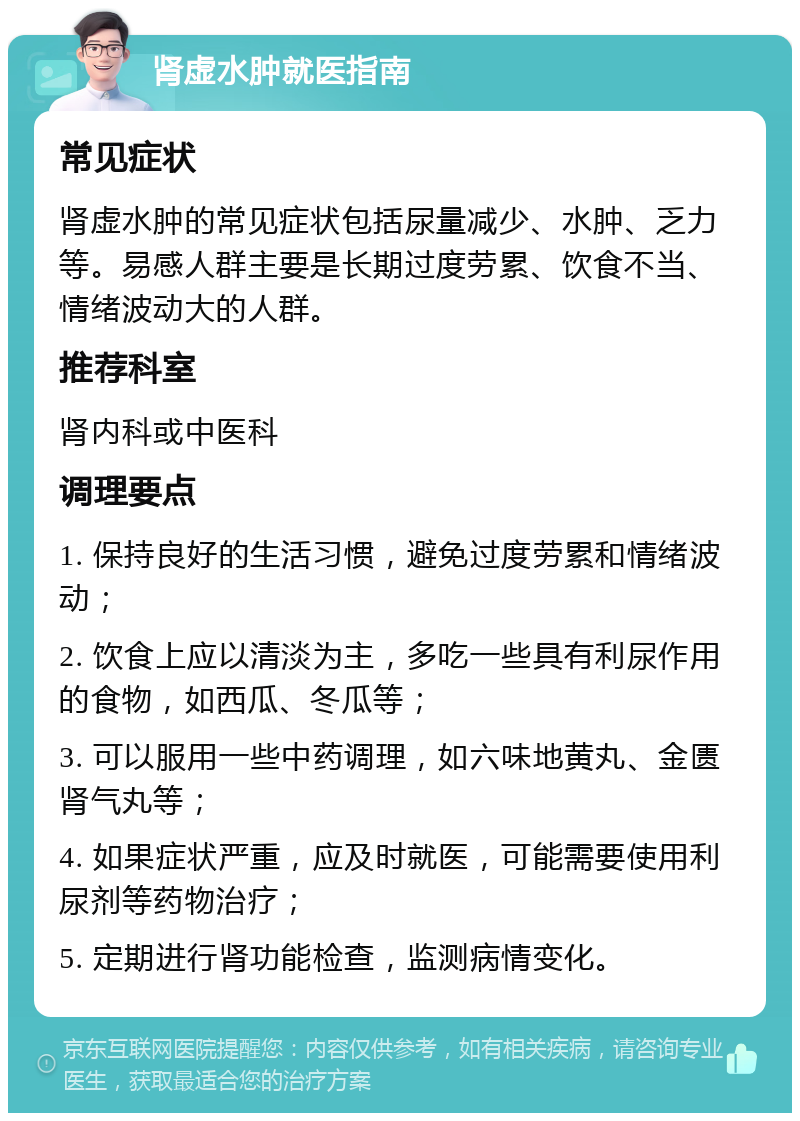 肾虚水肿就医指南 常见症状 肾虚水肿的常见症状包括尿量减少、水肿、乏力等。易感人群主要是长期过度劳累、饮食不当、情绪波动大的人群。 推荐科室 肾内科或中医科 调理要点 1. 保持良好的生活习惯，避免过度劳累和情绪波动； 2. 饮食上应以清淡为主，多吃一些具有利尿作用的食物，如西瓜、冬瓜等； 3. 可以服用一些中药调理，如六味地黄丸、金匮肾气丸等； 4. 如果症状严重，应及时就医，可能需要使用利尿剂等药物治疗； 5. 定期进行肾功能检查，监测病情变化。