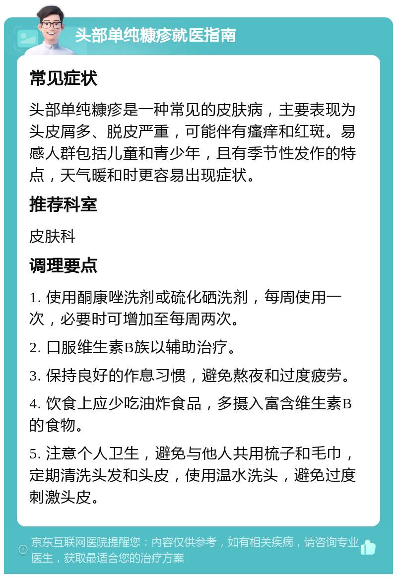 头部单纯糠疹就医指南 常见症状 头部单纯糠疹是一种常见的皮肤病，主要表现为头皮屑多、脱皮严重，可能伴有瘙痒和红斑。易感人群包括儿童和青少年，且有季节性发作的特点，天气暖和时更容易出现症状。 推荐科室 皮肤科 调理要点 1. 使用酮康唑洗剂或硫化硒洗剂，每周使用一次，必要时可增加至每周两次。 2. 口服维生素B族以辅助治疗。 3. 保持良好的作息习惯，避免熬夜和过度疲劳。 4. 饮食上应少吃油炸食品，多摄入富含维生素B的食物。 5. 注意个人卫生，避免与他人共用梳子和毛巾，定期清洗头发和头皮，使用温水洗头，避免过度刺激头皮。