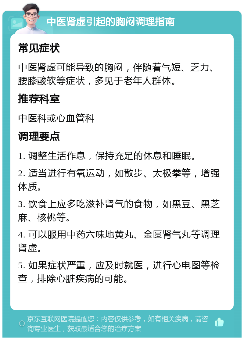 中医肾虚引起的胸闷调理指南 常见症状 中医肾虚可能导致的胸闷，伴随着气短、乏力、腰膝酸软等症状，多见于老年人群体。 推荐科室 中医科或心血管科 调理要点 1. 调整生活作息，保持充足的休息和睡眠。 2. 适当进行有氧运动，如散步、太极拳等，增强体质。 3. 饮食上应多吃滋补肾气的食物，如黑豆、黑芝麻、核桃等。 4. 可以服用中药六味地黄丸、金匮肾气丸等调理肾虚。 5. 如果症状严重，应及时就医，进行心电图等检查，排除心脏疾病的可能。