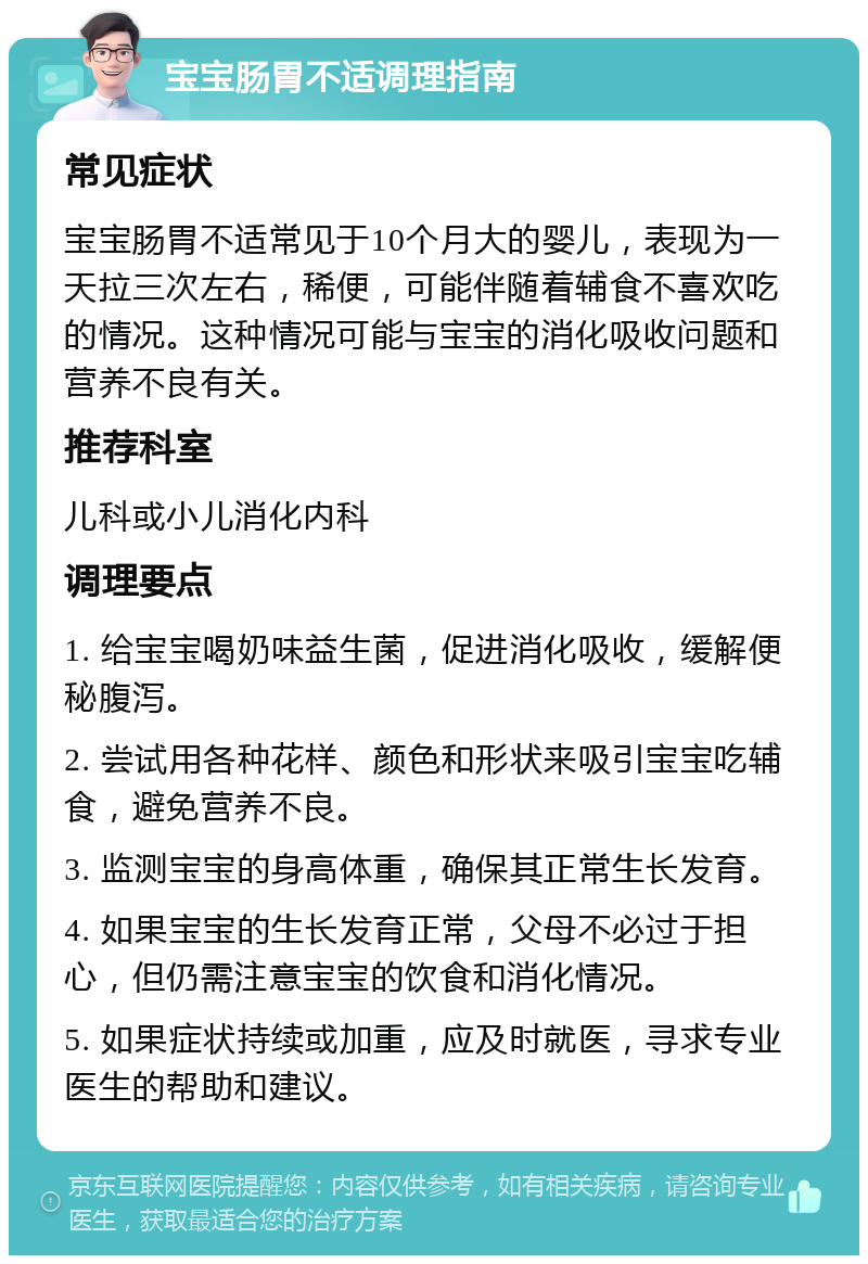 宝宝肠胃不适调理指南 常见症状 宝宝肠胃不适常见于10个月大的婴儿，表现为一天拉三次左右，稀便，可能伴随着辅食不喜欢吃的情况。这种情况可能与宝宝的消化吸收问题和营养不良有关。 推荐科室 儿科或小儿消化内科 调理要点 1. 给宝宝喝奶味益生菌，促进消化吸收，缓解便秘腹泻。 2. 尝试用各种花样、颜色和形状来吸引宝宝吃辅食，避免营养不良。 3. 监测宝宝的身高体重，确保其正常生长发育。 4. 如果宝宝的生长发育正常，父母不必过于担心，但仍需注意宝宝的饮食和消化情况。 5. 如果症状持续或加重，应及时就医，寻求专业医生的帮助和建议。