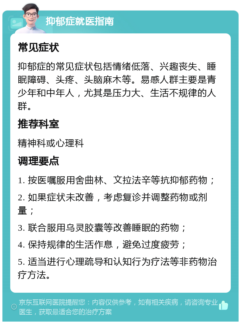 抑郁症就医指南 常见症状 抑郁症的常见症状包括情绪低落、兴趣丧失、睡眠障碍、头疼、头脑麻木等。易感人群主要是青少年和中年人，尤其是压力大、生活不规律的人群。 推荐科室 精神科或心理科 调理要点 1. 按医嘱服用舍曲林、文拉法辛等抗抑郁药物； 2. 如果症状未改善，考虑复诊并调整药物或剂量； 3. 联合服用乌灵胶囊等改善睡眠的药物； 4. 保持规律的生活作息，避免过度疲劳； 5. 适当进行心理疏导和认知行为疗法等非药物治疗方法。