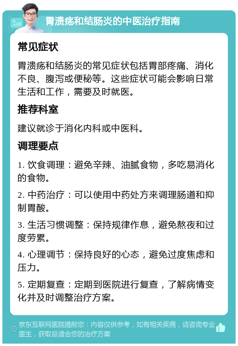 胃溃疡和结肠炎的中医治疗指南 常见症状 胃溃疡和结肠炎的常见症状包括胃部疼痛、消化不良、腹泻或便秘等。这些症状可能会影响日常生活和工作，需要及时就医。 推荐科室 建议就诊于消化内科或中医科。 调理要点 1. 饮食调理：避免辛辣、油腻食物，多吃易消化的食物。 2. 中药治疗：可以使用中药处方来调理肠道和抑制胃酸。 3. 生活习惯调整：保持规律作息，避免熬夜和过度劳累。 4. 心理调节：保持良好的心态，避免过度焦虑和压力。 5. 定期复查：定期到医院进行复查，了解病情变化并及时调整治疗方案。