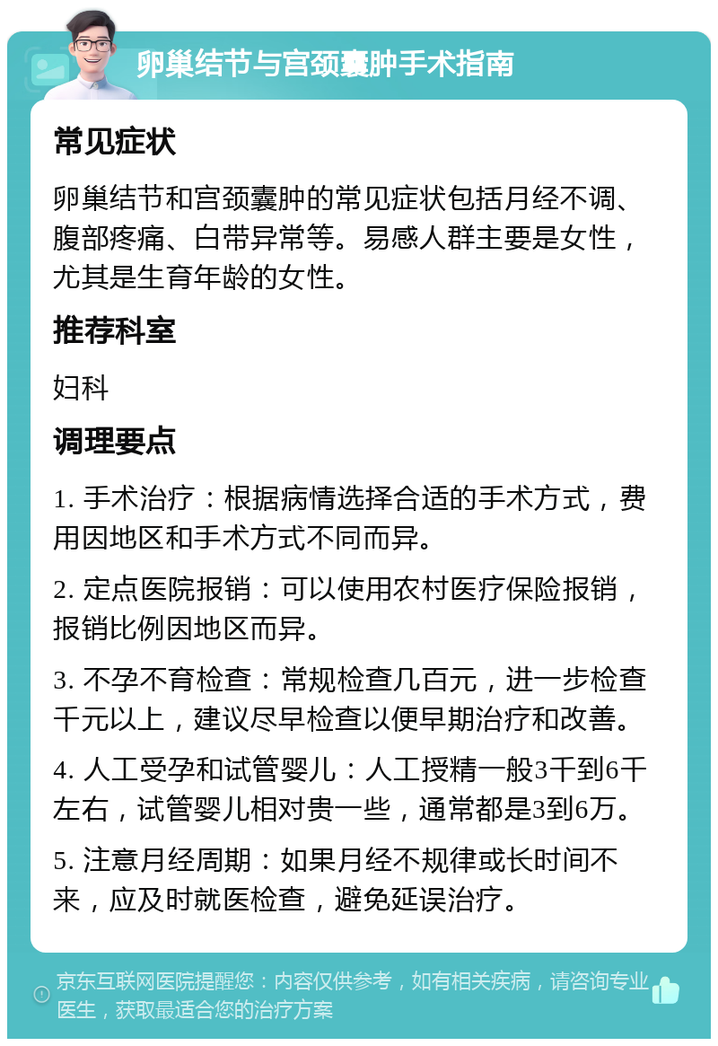 卵巢结节与宫颈囊肿手术指南 常见症状 卵巢结节和宫颈囊肿的常见症状包括月经不调、腹部疼痛、白带异常等。易感人群主要是女性，尤其是生育年龄的女性。 推荐科室 妇科 调理要点 1. 手术治疗：根据病情选择合适的手术方式，费用因地区和手术方式不同而异。 2. 定点医院报销：可以使用农村医疗保险报销，报销比例因地区而异。 3. 不孕不育检查：常规检查几百元，进一步检查千元以上，建议尽早检查以便早期治疗和改善。 4. 人工受孕和试管婴儿：人工授精一般3千到6千左右，试管婴儿相对贵一些，通常都是3到6万。 5. 注意月经周期：如果月经不规律或长时间不来，应及时就医检查，避免延误治疗。