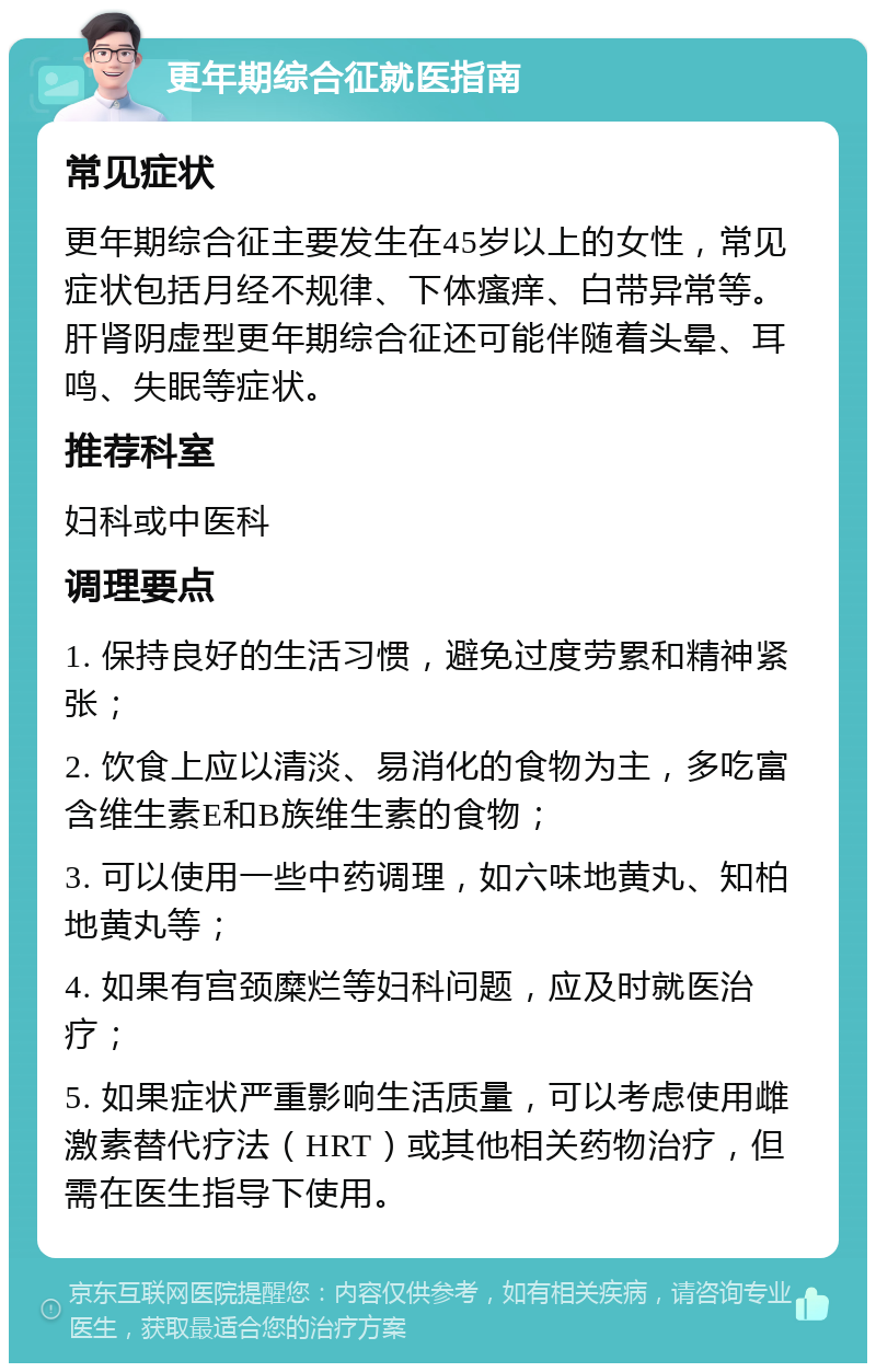 更年期综合征就医指南 常见症状 更年期综合征主要发生在45岁以上的女性，常见症状包括月经不规律、下体瘙痒、白带异常等。肝肾阴虚型更年期综合征还可能伴随着头晕、耳鸣、失眠等症状。 推荐科室 妇科或中医科 调理要点 1. 保持良好的生活习惯，避免过度劳累和精神紧张； 2. 饮食上应以清淡、易消化的食物为主，多吃富含维生素E和B族维生素的食物； 3. 可以使用一些中药调理，如六味地黄丸、知柏地黄丸等； 4. 如果有宫颈糜烂等妇科问题，应及时就医治疗； 5. 如果症状严重影响生活质量，可以考虑使用雌激素替代疗法（HRT）或其他相关药物治疗，但需在医生指导下使用。