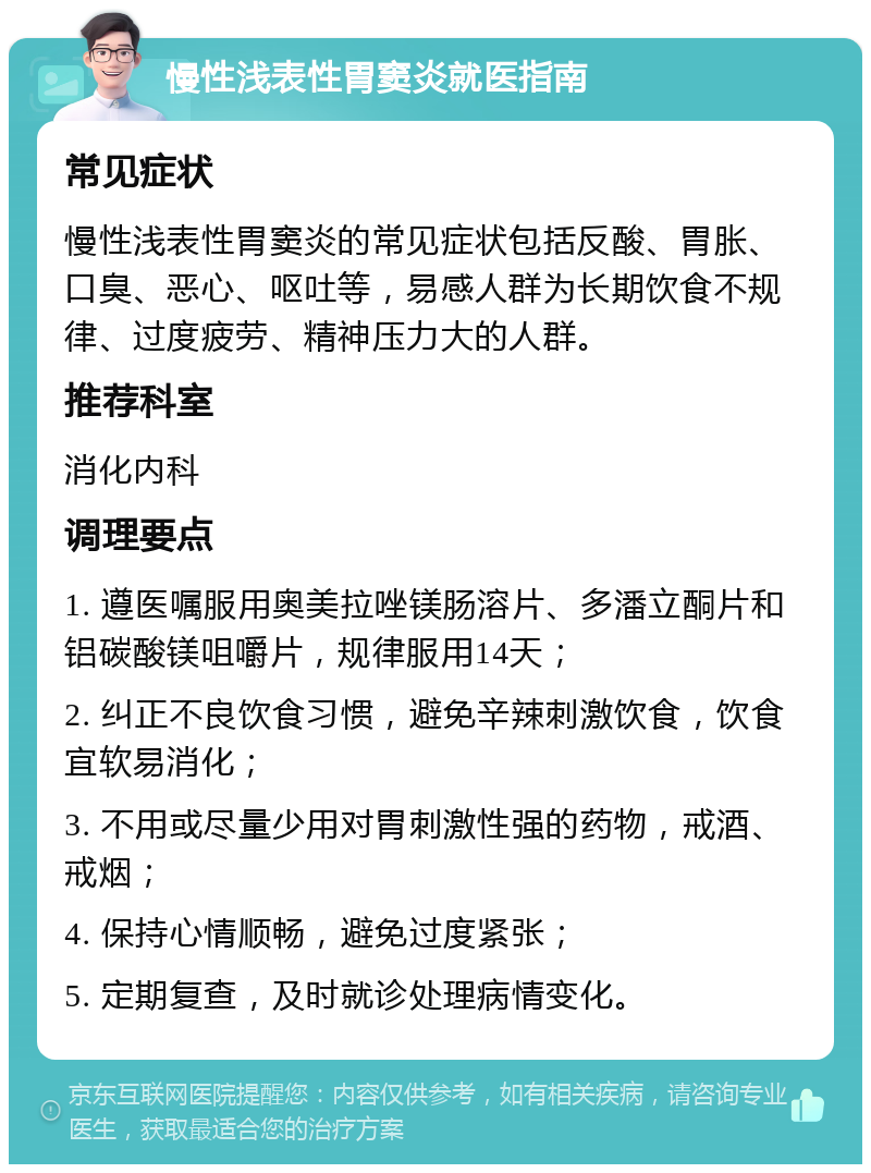 慢性浅表性胃窦炎就医指南 常见症状 慢性浅表性胃窦炎的常见症状包括反酸、胃胀、口臭、恶心、呕吐等，易感人群为长期饮食不规律、过度疲劳、精神压力大的人群。 推荐科室 消化内科 调理要点 1. 遵医嘱服用奥美拉唑镁肠溶片、多潘立酮片和铝碳酸镁咀嚼片，规律服用14天； 2. 纠正不良饮食习惯，避免辛辣刺激饮食，饮食宜软易消化； 3. 不用或尽量少用对胃刺激性强的药物，戒酒、戒烟； 4. 保持心情顺畅，避免过度紧张； 5. 定期复查，及时就诊处理病情变化。