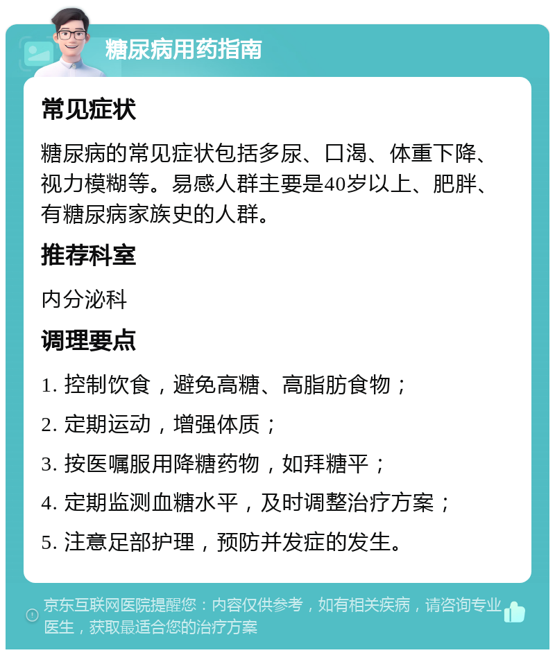 糖尿病用药指南 常见症状 糖尿病的常见症状包括多尿、口渴、体重下降、视力模糊等。易感人群主要是40岁以上、肥胖、有糖尿病家族史的人群。 推荐科室 内分泌科 调理要点 1. 控制饮食，避免高糖、高脂肪食物； 2. 定期运动，增强体质； 3. 按医嘱服用降糖药物，如拜糖平； 4. 定期监测血糖水平，及时调整治疗方案； 5. 注意足部护理，预防并发症的发生。