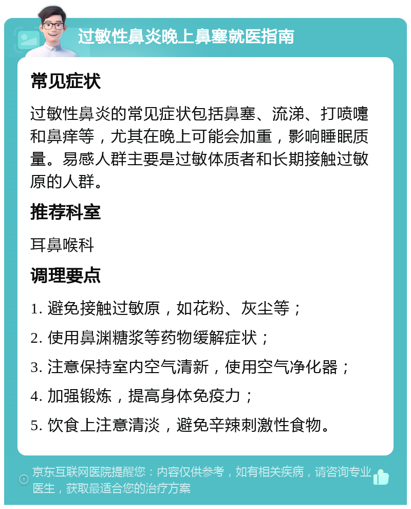 过敏性鼻炎晚上鼻塞就医指南 常见症状 过敏性鼻炎的常见症状包括鼻塞、流涕、打喷嚏和鼻痒等，尤其在晚上可能会加重，影响睡眠质量。易感人群主要是过敏体质者和长期接触过敏原的人群。 推荐科室 耳鼻喉科 调理要点 1. 避免接触过敏原，如花粉、灰尘等； 2. 使用鼻渊糖浆等药物缓解症状； 3. 注意保持室内空气清新，使用空气净化器； 4. 加强锻炼，提高身体免疫力； 5. 饮食上注意清淡，避免辛辣刺激性食物。