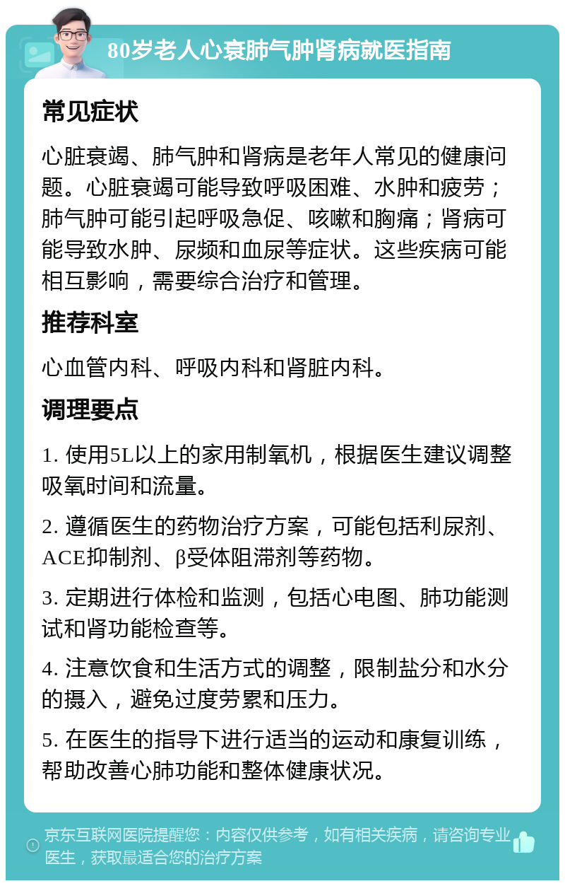 80岁老人心衰肺气肿肾病就医指南 常见症状 心脏衰竭、肺气肿和肾病是老年人常见的健康问题。心脏衰竭可能导致呼吸困难、水肿和疲劳；肺气肿可能引起呼吸急促、咳嗽和胸痛；肾病可能导致水肿、尿频和血尿等症状。这些疾病可能相互影响，需要综合治疗和管理。 推荐科室 心血管内科、呼吸内科和肾脏内科。 调理要点 1. 使用5L以上的家用制氧机，根据医生建议调整吸氧时间和流量。 2. 遵循医生的药物治疗方案，可能包括利尿剂、ACE抑制剂、β受体阻滞剂等药物。 3. 定期进行体检和监测，包括心电图、肺功能测试和肾功能检查等。 4. 注意饮食和生活方式的调整，限制盐分和水分的摄入，避免过度劳累和压力。 5. 在医生的指导下进行适当的运动和康复训练，帮助改善心肺功能和整体健康状况。