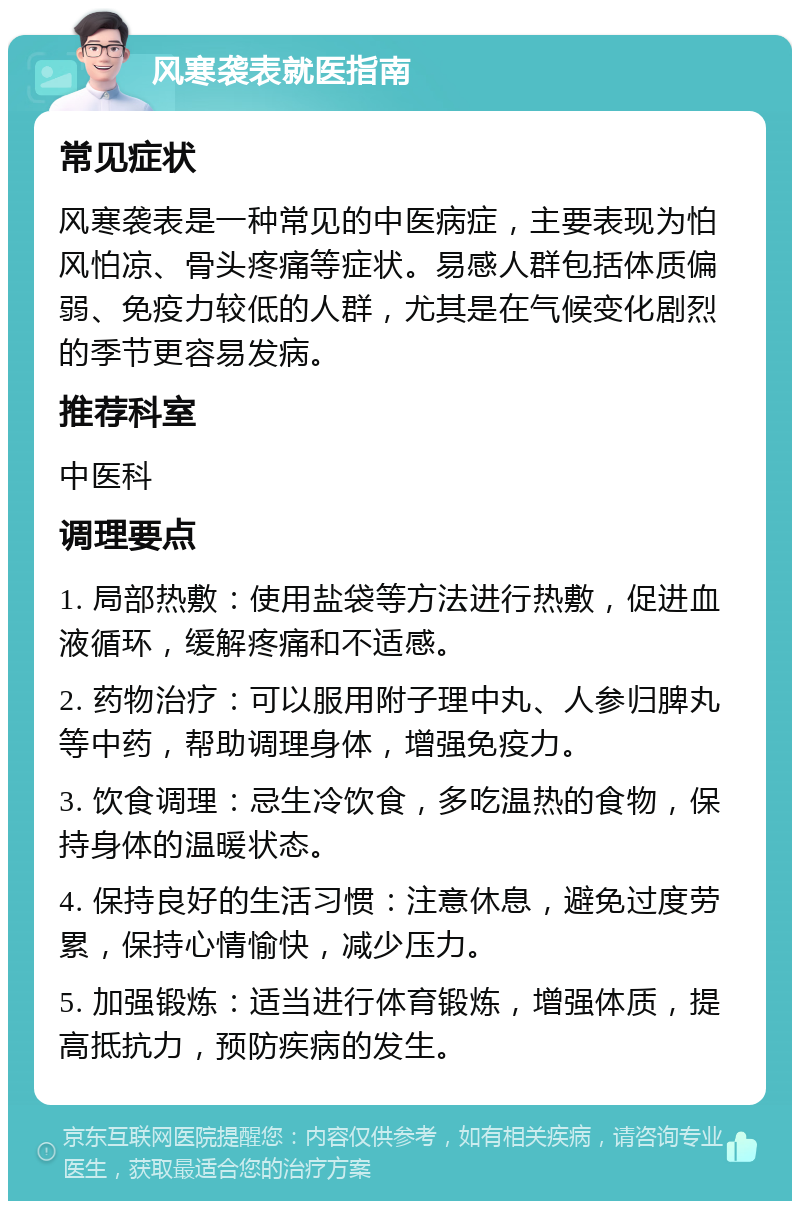 风寒袭表就医指南 常见症状 风寒袭表是一种常见的中医病症，主要表现为怕风怕凉、骨头疼痛等症状。易感人群包括体质偏弱、免疫力较低的人群，尤其是在气候变化剧烈的季节更容易发病。 推荐科室 中医科 调理要点 1. 局部热敷：使用盐袋等方法进行热敷，促进血液循环，缓解疼痛和不适感。 2. 药物治疗：可以服用附子理中丸、人参归脾丸等中药，帮助调理身体，增强免疫力。 3. 饮食调理：忌生冷饮食，多吃温热的食物，保持身体的温暖状态。 4. 保持良好的生活习惯：注意休息，避免过度劳累，保持心情愉快，减少压力。 5. 加强锻炼：适当进行体育锻炼，增强体质，提高抵抗力，预防疾病的发生。