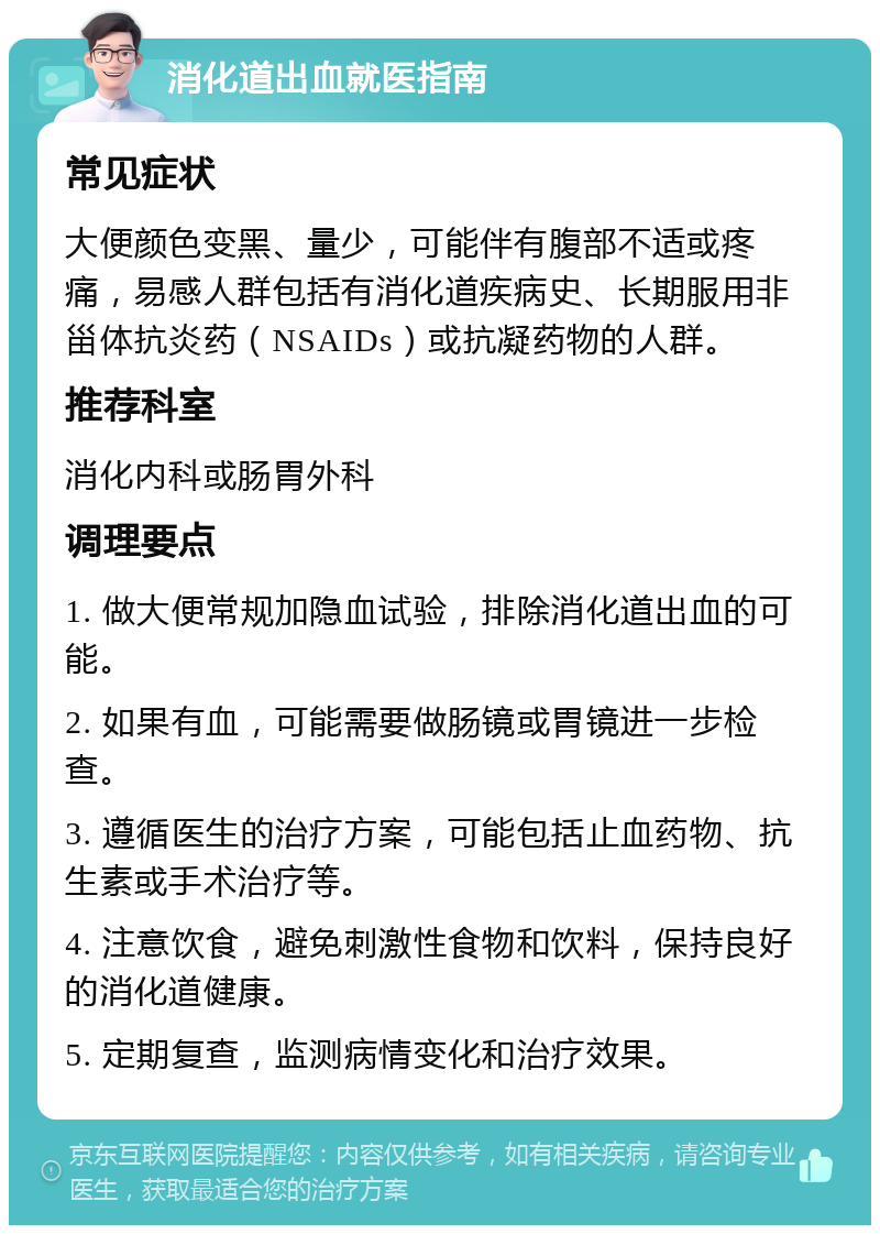 消化道出血就医指南 常见症状 大便颜色变黑、量少，可能伴有腹部不适或疼痛，易感人群包括有消化道疾病史、长期服用非甾体抗炎药（NSAIDs）或抗凝药物的人群。 推荐科室 消化内科或肠胃外科 调理要点 1. 做大便常规加隐血试验，排除消化道出血的可能。 2. 如果有血，可能需要做肠镜或胃镜进一步检查。 3. 遵循医生的治疗方案，可能包括止血药物、抗生素或手术治疗等。 4. 注意饮食，避免刺激性食物和饮料，保持良好的消化道健康。 5. 定期复查，监测病情变化和治疗效果。