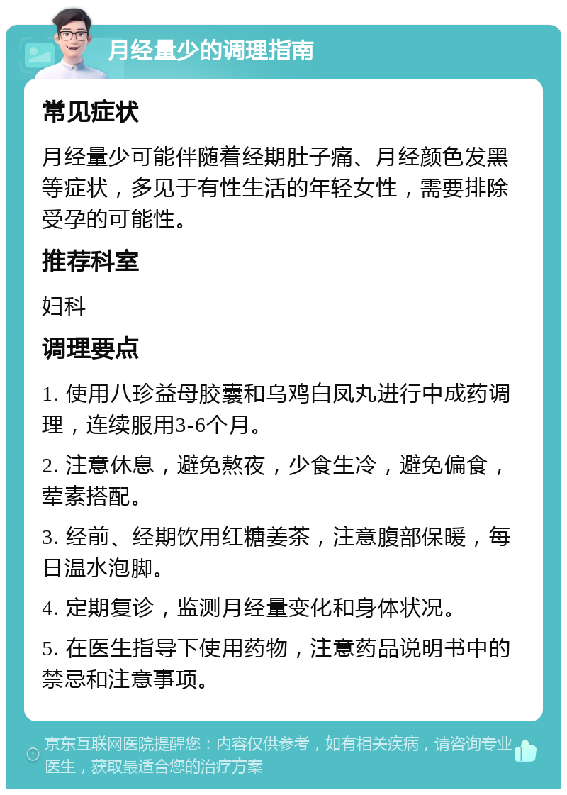 月经量少的调理指南 常见症状 月经量少可能伴随着经期肚子痛、月经颜色发黑等症状，多见于有性生活的年轻女性，需要排除受孕的可能性。 推荐科室 妇科 调理要点 1. 使用八珍益母胶囊和乌鸡白凤丸进行中成药调理，连续服用3-6个月。 2. 注意休息，避免熬夜，少食生冷，避免偏食，荤素搭配。 3. 经前、经期饮用红糖姜茶，注意腹部保暖，每日温水泡脚。 4. 定期复诊，监测月经量变化和身体状况。 5. 在医生指导下使用药物，注意药品说明书中的禁忌和注意事项。