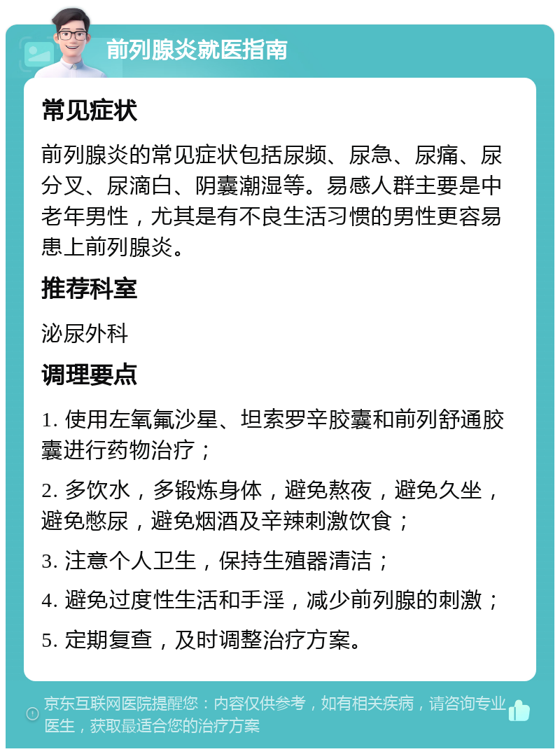 前列腺炎就医指南 常见症状 前列腺炎的常见症状包括尿频、尿急、尿痛、尿分叉、尿滴白、阴囊潮湿等。易感人群主要是中老年男性，尤其是有不良生活习惯的男性更容易患上前列腺炎。 推荐科室 泌尿外科 调理要点 1. 使用左氧氟沙星、坦索罗辛胶囊和前列舒通胶囊进行药物治疗； 2. 多饮水，多锻炼身体，避免熬夜，避免久坐，避免憋尿，避免烟酒及辛辣刺激饮食； 3. 注意个人卫生，保持生殖器清洁； 4. 避免过度性生活和手淫，减少前列腺的刺激； 5. 定期复查，及时调整治疗方案。