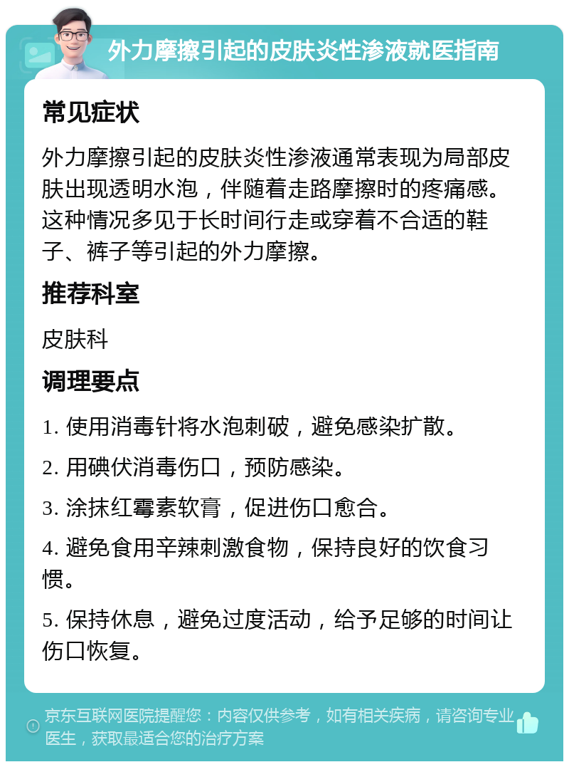 外力摩擦引起的皮肤炎性渗液就医指南 常见症状 外力摩擦引起的皮肤炎性渗液通常表现为局部皮肤出现透明水泡，伴随着走路摩擦时的疼痛感。这种情况多见于长时间行走或穿着不合适的鞋子、裤子等引起的外力摩擦。 推荐科室 皮肤科 调理要点 1. 使用消毒针将水泡刺破，避免感染扩散。 2. 用碘伏消毒伤口，预防感染。 3. 涂抹红霉素软膏，促进伤口愈合。 4. 避免食用辛辣刺激食物，保持良好的饮食习惯。 5. 保持休息，避免过度活动，给予足够的时间让伤口恢复。