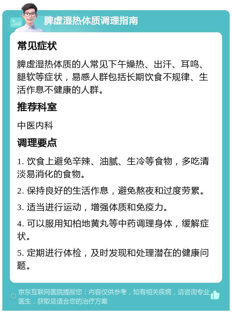 脾虚湿热体质调理指南 常见症状 脾虚湿热体质的人常见下午燥热、出汗、耳鸣、腿软等症状，易感人群包括长期饮食不规律、生活作息不健康的人群。 推荐科室 中医内科 调理要点 1. 饮食上避免辛辣、油腻、生冷等食物，多吃清淡易消化的食物。 2. 保持良好的生活作息，避免熬夜和过度劳累。 3. 适当进行运动，增强体质和免疫力。 4. 可以服用知柏地黄丸等中药调理身体，缓解症状。 5. 定期进行体检，及时发现和处理潜在的健康问题。