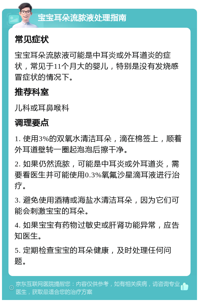 宝宝耳朵流脓液处理指南 常见症状 宝宝耳朵流脓液可能是中耳炎或外耳道炎的症状，常见于11个月大的婴儿，特别是没有发烧感冒症状的情况下。 推荐科室 儿科或耳鼻喉科 调理要点 1. 使用3%的双氧水清洁耳朵，滴在棉签上，顺着外耳道壁转一圈起泡泡后擦干净。 2. 如果仍然流脓，可能是中耳炎或外耳道炎，需要看医生并可能使用0.3%氧氟沙星滴耳液进行治疗。 3. 避免使用酒精或海盐水清洁耳朵，因为它们可能会刺激宝宝的耳朵。 4. 如果宝宝有药物过敏史或肝肾功能异常，应告知医生。 5. 定期检查宝宝的耳朵健康，及时处理任何问题。