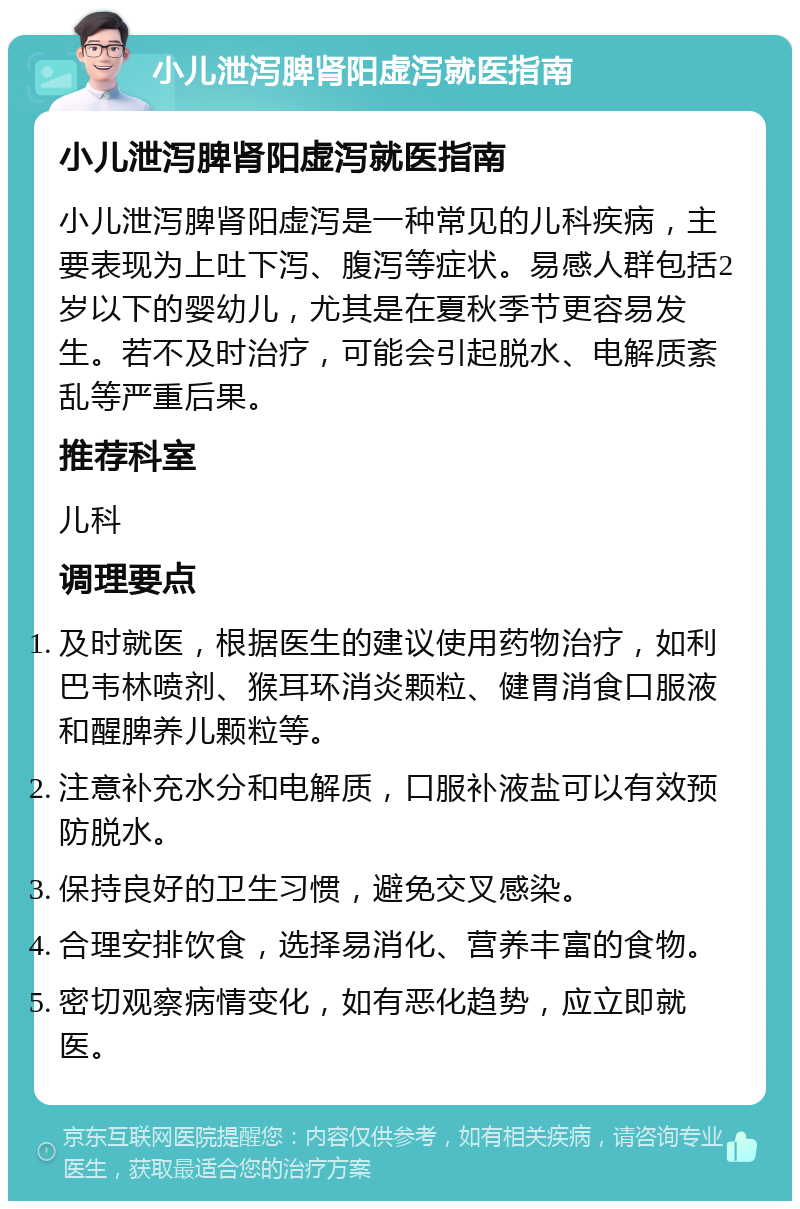 小儿泄泻脾肾阳虚泻就医指南 小儿泄泻脾肾阳虚泻就医指南 小儿泄泻脾肾阳虚泻是一种常见的儿科疾病，主要表现为上吐下泻、腹泻等症状。易感人群包括2岁以下的婴幼儿，尤其是在夏秋季节更容易发生。若不及时治疗，可能会引起脱水、电解质紊乱等严重后果。 推荐科室 儿科 调理要点 及时就医，根据医生的建议使用药物治疗，如利巴韦林喷剂、猴耳环消炎颗粒、健胃消食口服液和醒脾养儿颗粒等。 注意补充水分和电解质，口服补液盐可以有效预防脱水。 保持良好的卫生习惯，避免交叉感染。 合理安排饮食，选择易消化、营养丰富的食物。 密切观察病情变化，如有恶化趋势，应立即就医。