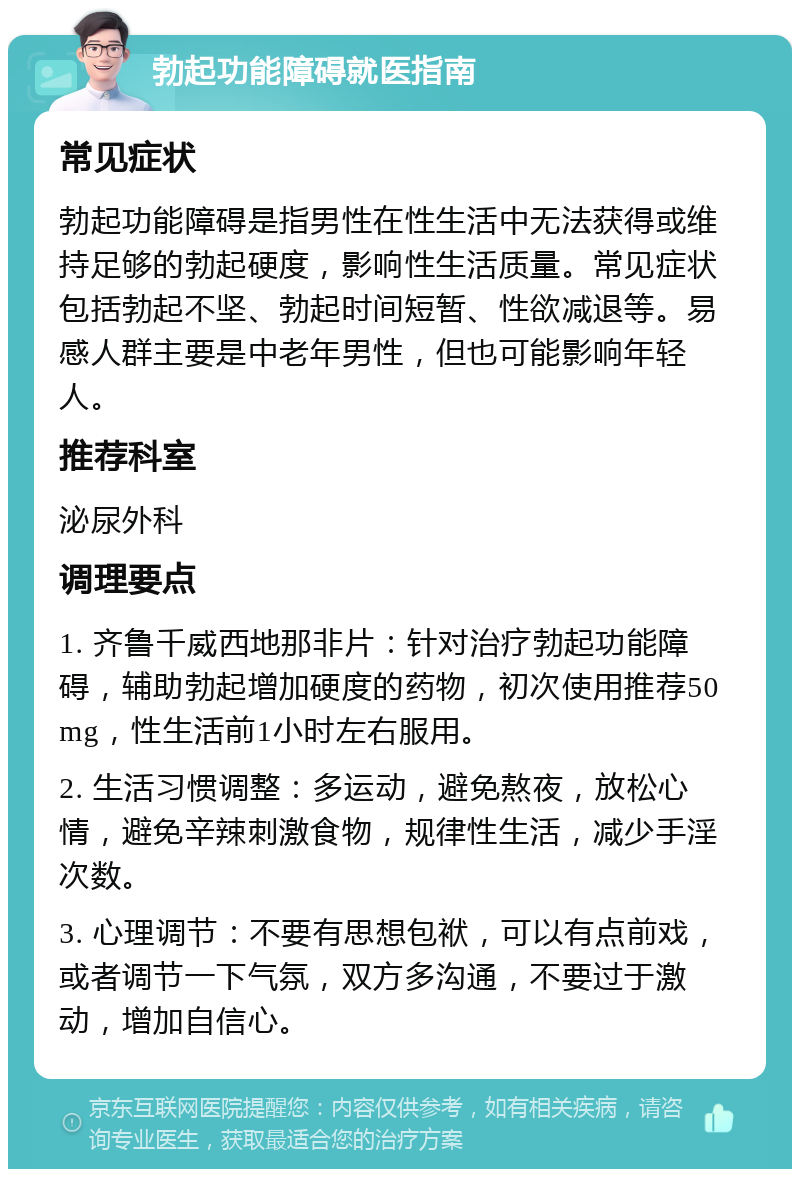 勃起功能障碍就医指南 常见症状 勃起功能障碍是指男性在性生活中无法获得或维持足够的勃起硬度，影响性生活质量。常见症状包括勃起不坚、勃起时间短暂、性欲减退等。易感人群主要是中老年男性，但也可能影响年轻人。 推荐科室 泌尿外科 调理要点 1. 齐鲁千威西地那非片：针对治疗勃起功能障碍，辅助勃起增加硬度的药物，初次使用推荐50mg，性生活前1小时左右服用。 2. 生活习惯调整：多运动，避免熬夜，放松心情，避免辛辣刺激食物，规律性生活，减少手淫次数。 3. 心理调节：不要有思想包袱，可以有点前戏，或者调节一下气氛，双方多沟通，不要过于激动，增加自信心。