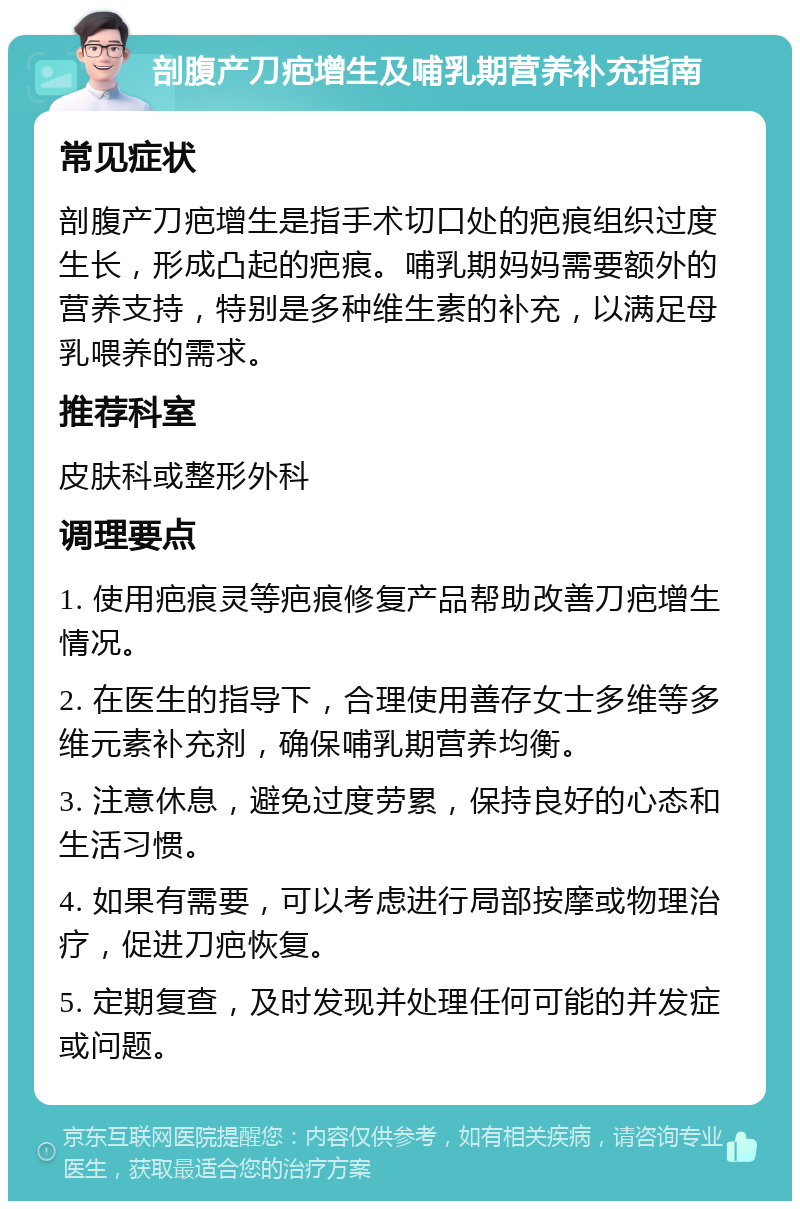 剖腹产刀疤增生及哺乳期营养补充指南 常见症状 剖腹产刀疤增生是指手术切口处的疤痕组织过度生长，形成凸起的疤痕。哺乳期妈妈需要额外的营养支持，特别是多种维生素的补充，以满足母乳喂养的需求。 推荐科室 皮肤科或整形外科 调理要点 1. 使用疤痕灵等疤痕修复产品帮助改善刀疤增生情况。 2. 在医生的指导下，合理使用善存女士多维等多维元素补充剂，确保哺乳期营养均衡。 3. 注意休息，避免过度劳累，保持良好的心态和生活习惯。 4. 如果有需要，可以考虑进行局部按摩或物理治疗，促进刀疤恢复。 5. 定期复查，及时发现并处理任何可能的并发症或问题。