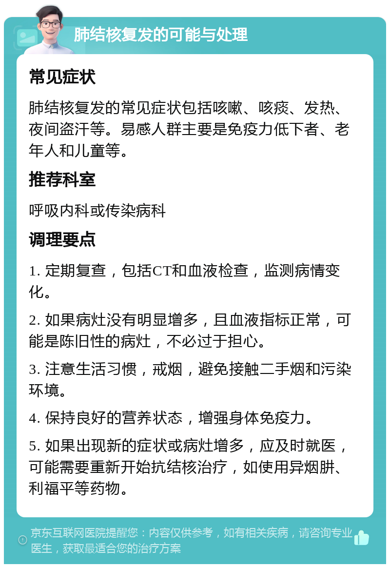 肺结核复发的可能与处理 常见症状 肺结核复发的常见症状包括咳嗽、咳痰、发热、夜间盗汗等。易感人群主要是免疫力低下者、老年人和儿童等。 推荐科室 呼吸内科或传染病科 调理要点 1. 定期复查，包括CT和血液检查，监测病情变化。 2. 如果病灶没有明显增多，且血液指标正常，可能是陈旧性的病灶，不必过于担心。 3. 注意生活习惯，戒烟，避免接触二手烟和污染环境。 4. 保持良好的营养状态，增强身体免疫力。 5. 如果出现新的症状或病灶增多，应及时就医，可能需要重新开始抗结核治疗，如使用异烟肼、利福平等药物。