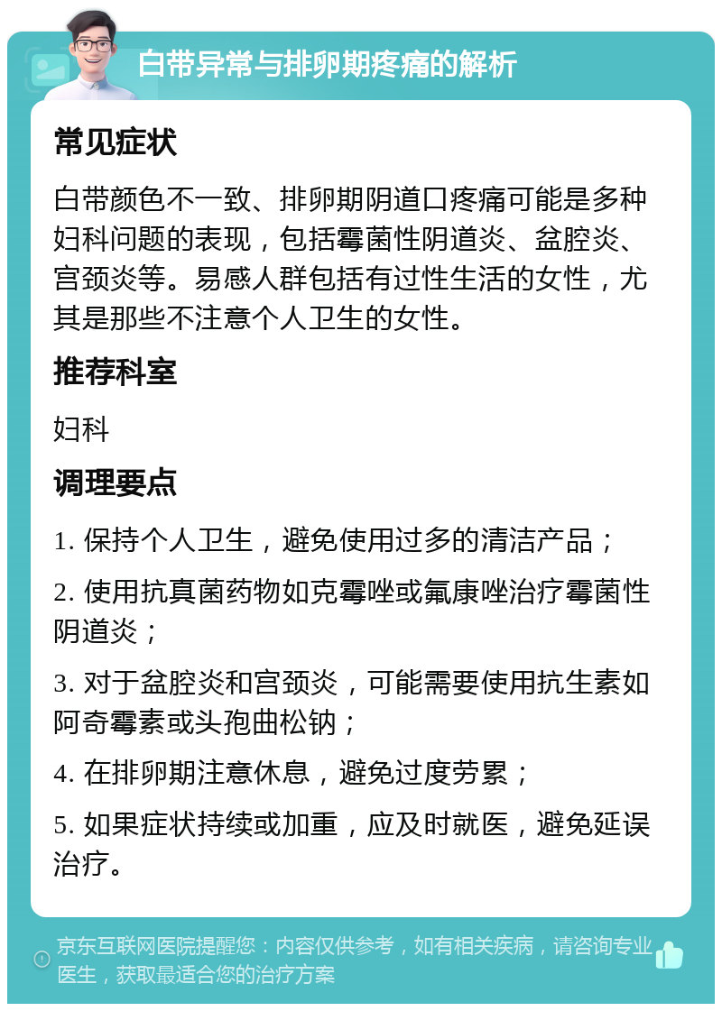 白带异常与排卵期疼痛的解析 常见症状 白带颜色不一致、排卵期阴道口疼痛可能是多种妇科问题的表现，包括霉菌性阴道炎、盆腔炎、宫颈炎等。易感人群包括有过性生活的女性，尤其是那些不注意个人卫生的女性。 推荐科室 妇科 调理要点 1. 保持个人卫生，避免使用过多的清洁产品； 2. 使用抗真菌药物如克霉唑或氟康唑治疗霉菌性阴道炎； 3. 对于盆腔炎和宫颈炎，可能需要使用抗生素如阿奇霉素或头孢曲松钠； 4. 在排卵期注意休息，避免过度劳累； 5. 如果症状持续或加重，应及时就医，避免延误治疗。