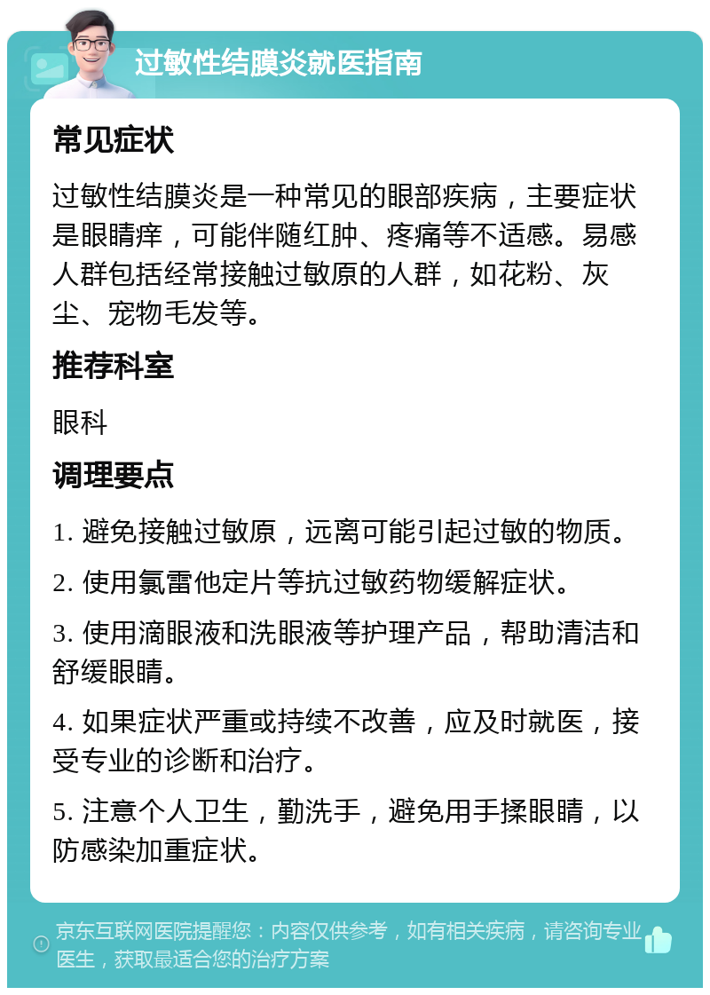 过敏性结膜炎就医指南 常见症状 过敏性结膜炎是一种常见的眼部疾病，主要症状是眼睛痒，可能伴随红肿、疼痛等不适感。易感人群包括经常接触过敏原的人群，如花粉、灰尘、宠物毛发等。 推荐科室 眼科 调理要点 1. 避免接触过敏原，远离可能引起过敏的物质。 2. 使用氯雷他定片等抗过敏药物缓解症状。 3. 使用滴眼液和洗眼液等护理产品，帮助清洁和舒缓眼睛。 4. 如果症状严重或持续不改善，应及时就医，接受专业的诊断和治疗。 5. 注意个人卫生，勤洗手，避免用手揉眼睛，以防感染加重症状。