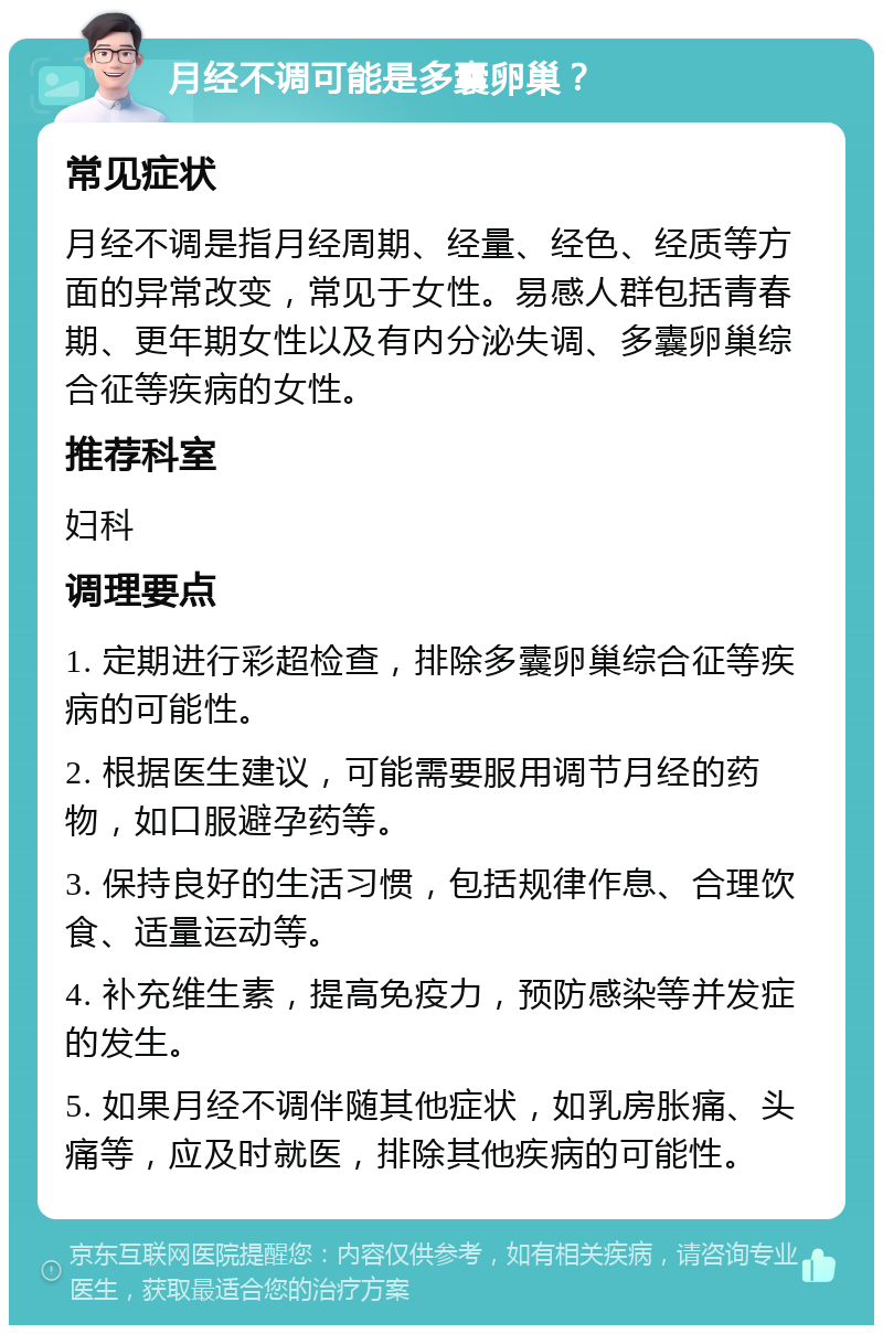 月经不调可能是多囊卵巢？ 常见症状 月经不调是指月经周期、经量、经色、经质等方面的异常改变，常见于女性。易感人群包括青春期、更年期女性以及有内分泌失调、多囊卵巢综合征等疾病的女性。 推荐科室 妇科 调理要点 1. 定期进行彩超检查，排除多囊卵巢综合征等疾病的可能性。 2. 根据医生建议，可能需要服用调节月经的药物，如口服避孕药等。 3. 保持良好的生活习惯，包括规律作息、合理饮食、适量运动等。 4. 补充维生素，提高免疫力，预防感染等并发症的发生。 5. 如果月经不调伴随其他症状，如乳房胀痛、头痛等，应及时就医，排除其他疾病的可能性。