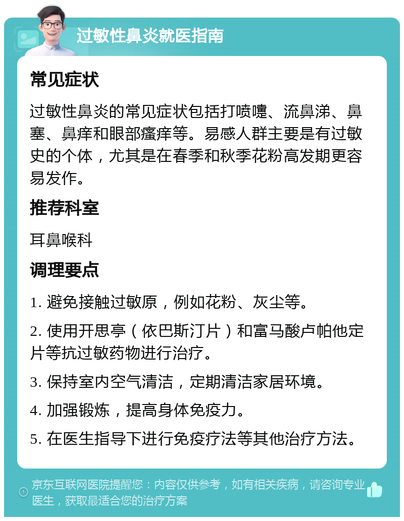 过敏性鼻炎就医指南 常见症状 过敏性鼻炎的常见症状包括打喷嚏、流鼻涕、鼻塞、鼻痒和眼部瘙痒等。易感人群主要是有过敏史的个体，尤其是在春季和秋季花粉高发期更容易发作。 推荐科室 耳鼻喉科 调理要点 1. 避免接触过敏原，例如花粉、灰尘等。 2. 使用开思亭（依巴斯汀片）和富马酸卢帕他定片等抗过敏药物进行治疗。 3. 保持室内空气清洁，定期清洁家居环境。 4. 加强锻炼，提高身体免疫力。 5. 在医生指导下进行免疫疗法等其他治疗方法。