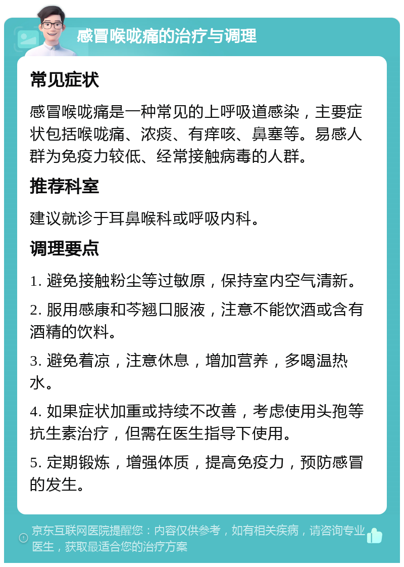 感冒喉咙痛的治疗与调理 常见症状 感冒喉咙痛是一种常见的上呼吸道感染，主要症状包括喉咙痛、浓痰、有痒咳、鼻塞等。易感人群为免疫力较低、经常接触病毒的人群。 推荐科室 建议就诊于耳鼻喉科或呼吸内科。 调理要点 1. 避免接触粉尘等过敏原，保持室内空气清新。 2. 服用感康和芩翘口服液，注意不能饮酒或含有酒精的饮料。 3. 避免着凉，注意休息，增加营养，多喝温热水。 4. 如果症状加重或持续不改善，考虑使用头孢等抗生素治疗，但需在医生指导下使用。 5. 定期锻炼，增强体质，提高免疫力，预防感冒的发生。