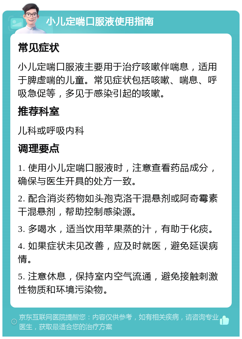 小儿定喘口服液使用指南 常见症状 小儿定喘口服液主要用于治疗咳嗽伴喘息，适用于脾虚喘的儿童。常见症状包括咳嗽、喘息、呼吸急促等，多见于感染引起的咳嗽。 推荐科室 儿科或呼吸内科 调理要点 1. 使用小儿定喘口服液时，注意查看药品成分，确保与医生开具的处方一致。 2. 配合消炎药物如头孢克洛干混悬剂或阿奇霉素干混悬剂，帮助控制感染源。 3. 多喝水，适当饮用苹果蒸的汁，有助于化痰。 4. 如果症状未见改善，应及时就医，避免延误病情。 5. 注意休息，保持室内空气流通，避免接触刺激性物质和环境污染物。