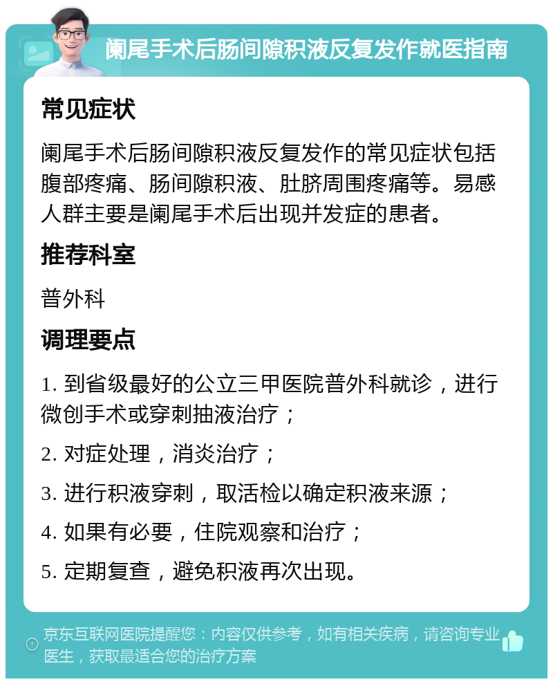 阑尾手术后肠间隙积液反复发作就医指南 常见症状 阑尾手术后肠间隙积液反复发作的常见症状包括腹部疼痛、肠间隙积液、肚脐周围疼痛等。易感人群主要是阑尾手术后出现并发症的患者。 推荐科室 普外科 调理要点 1. 到省级最好的公立三甲医院普外科就诊，进行微创手术或穿刺抽液治疗； 2. 对症处理，消炎治疗； 3. 进行积液穿刺，取活检以确定积液来源； 4. 如果有必要，住院观察和治疗； 5. 定期复查，避免积液再次出现。