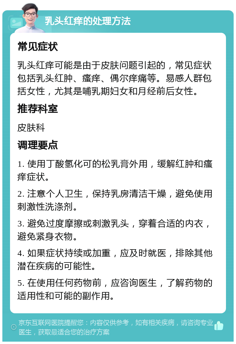 乳头红痒的处理方法 常见症状 乳头红痒可能是由于皮肤问题引起的，常见症状包括乳头红肿、瘙痒、偶尔痒痛等。易感人群包括女性，尤其是哺乳期妇女和月经前后女性。 推荐科室 皮肤科 调理要点 1. 使用丁酸氢化可的松乳膏外用，缓解红肿和瘙痒症状。 2. 注意个人卫生，保持乳房清洁干燥，避免使用刺激性洗涤剂。 3. 避免过度摩擦或刺激乳头，穿着合适的内衣，避免紧身衣物。 4. 如果症状持续或加重，应及时就医，排除其他潜在疾病的可能性。 5. 在使用任何药物前，应咨询医生，了解药物的适用性和可能的副作用。