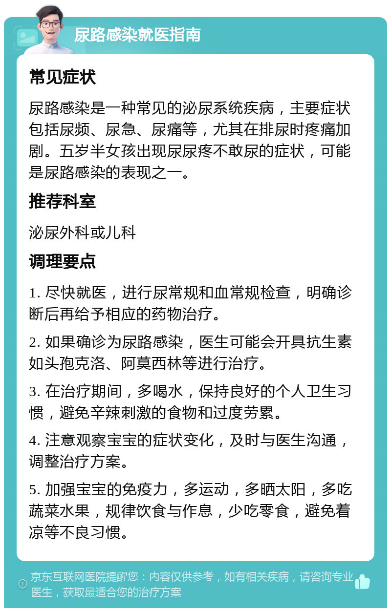 尿路感染就医指南 常见症状 尿路感染是一种常见的泌尿系统疾病，主要症状包括尿频、尿急、尿痛等，尤其在排尿时疼痛加剧。五岁半女孩出现尿尿疼不敢尿的症状，可能是尿路感染的表现之一。 推荐科室 泌尿外科或儿科 调理要点 1. 尽快就医，进行尿常规和血常规检查，明确诊断后再给予相应的药物治疗。 2. 如果确诊为尿路感染，医生可能会开具抗生素如头孢克洛、阿莫西林等进行治疗。 3. 在治疗期间，多喝水，保持良好的个人卫生习惯，避免辛辣刺激的食物和过度劳累。 4. 注意观察宝宝的症状变化，及时与医生沟通，调整治疗方案。 5. 加强宝宝的免疫力，多运动，多晒太阳，多吃蔬菜水果，规律饮食与作息，少吃零食，避免着凉等不良习惯。