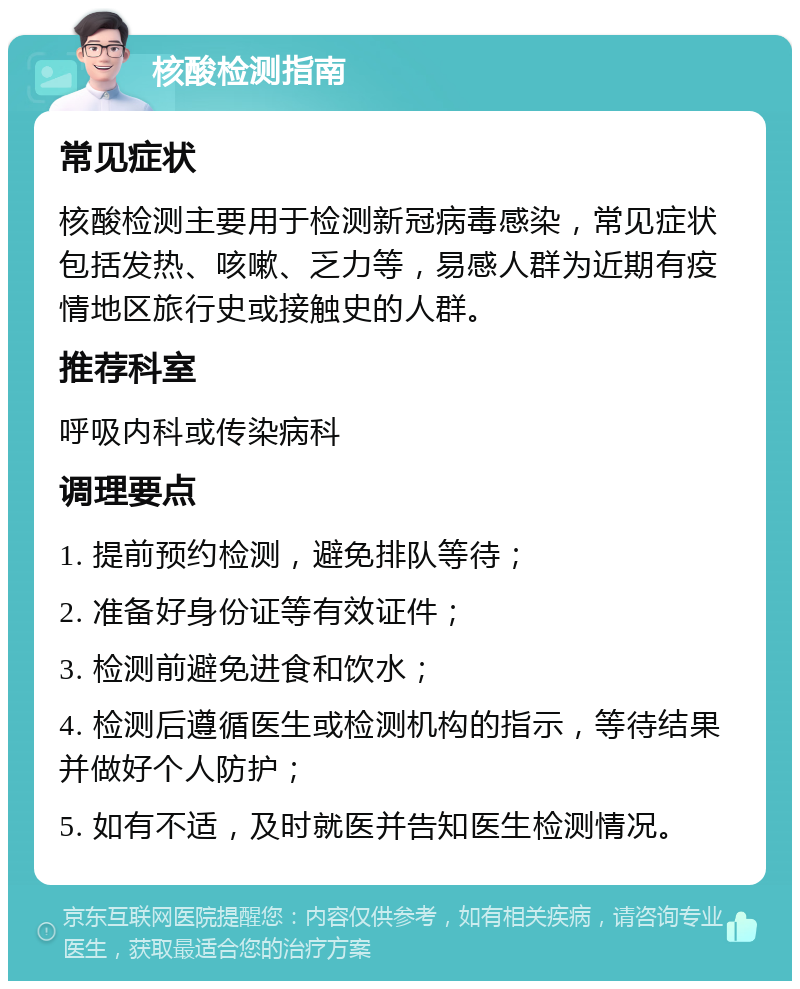 核酸检测指南 常见症状 核酸检测主要用于检测新冠病毒感染，常见症状包括发热、咳嗽、乏力等，易感人群为近期有疫情地区旅行史或接触史的人群。 推荐科室 呼吸内科或传染病科 调理要点 1. 提前预约检测，避免排队等待； 2. 准备好身份证等有效证件； 3. 检测前避免进食和饮水； 4. 检测后遵循医生或检测机构的指示，等待结果并做好个人防护； 5. 如有不适，及时就医并告知医生检测情况。