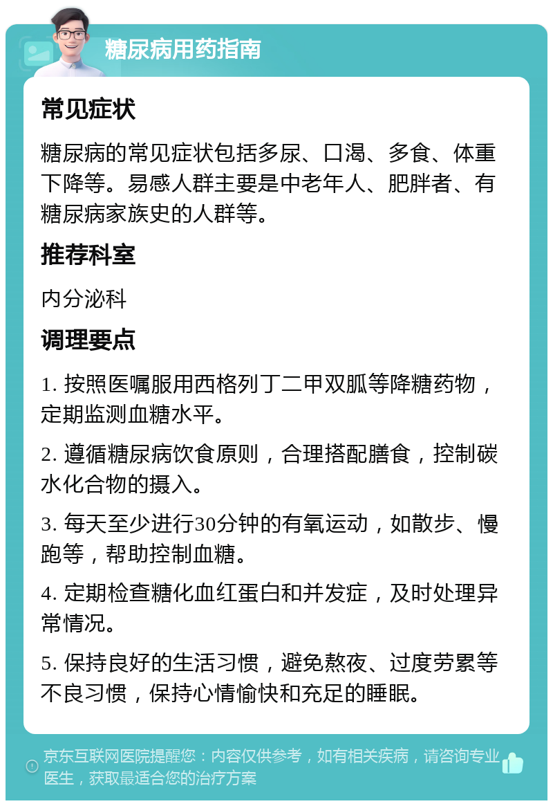 糖尿病用药指南 常见症状 糖尿病的常见症状包括多尿、口渴、多食、体重下降等。易感人群主要是中老年人、肥胖者、有糖尿病家族史的人群等。 推荐科室 内分泌科 调理要点 1. 按照医嘱服用西格列丁二甲双胍等降糖药物，定期监测血糖水平。 2. 遵循糖尿病饮食原则，合理搭配膳食，控制碳水化合物的摄入。 3. 每天至少进行30分钟的有氧运动，如散步、慢跑等，帮助控制血糖。 4. 定期检查糖化血红蛋白和并发症，及时处理异常情况。 5. 保持良好的生活习惯，避免熬夜、过度劳累等不良习惯，保持心情愉快和充足的睡眠。